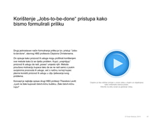 Korištenje „Jobs-to-be-done“ pristupa kako
bismo formulirali priliku
67© Omar Mohout, 2015
Drugi jednostavan način formuliranja prilika je tzv. pristup “Jobs-
to-be-done“, slavnog HBS profesora Claytona Christensena.
On opisuje kako proizvod ili usluga mogu profitirati korištenjem
ove metode kako bi se riješio problem. Kupci „unajmljuju“
proizvod ili uslugu da radi „posao“ umjesto njih. Metoda
proučava motivaciju kupaca tako da se ne radi samo o pukim
svojstvima proizvoda ili usluge, već o načinu na koji kupac
planira koristiti proizvod ili uslugu u cilju rješavanja svog
problema.
Koncept je najbolje opisao drugi HBS profesor Theodore Levitt:
„Ljudi ne žele kupovati četvrt-inčnu bušilicu. Žele četvrt-inčnu
rupu!“
Clayton je dao odličan primjer u ovom videu u kojem on objašnjava
kako milkshake dobiva posao.
Kliknite na sliku iznad za gledanje videa.
 