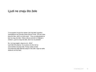 Ljudi ne znaju što žele
68© Omar Mohout, 2015
U inovacijskim krugovima nijedan citat nije toliko pogrešno
upotrebljavan kao poznata izreka Henrya Forda: „Da sam pitao
ljude što žele, rekli bi mi brže konje". Time se pretpostavlja da
ljudi ne znaju što žele. I Steve Jobs je potvrdio to mišljenje s
izrekom: „Ljudi ne znaju što žele, dok im to ne pokažeš".
No, na drugi pogled, odgovor je tu: „Brže".
Ljudi žele brži prijevoz i to je upravo ono što nam je
automobilska industrija dala. Postoji razlika između
razumijevanja želja klijenata pitajući ih što žele i toga da radite
doslovce ono što kažu.
 