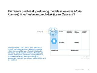 Primijeniti predložak poslovnog modela (Business Model
Canvas) ili jednostavan predložak (Lean Canvas) ?
70© Omar Mohout, 2015
Startupovima je Lean Canvas puno bolji izbor u
odnosu na predložak Platna poslovnog modela
(Business Model Canvas). Potonji bi trebao biti
korišten u već afirmiranim tvrtkama. Međutim, za
vrijeme istraživačke idejne faze nema potrebe za
upotrebom bilo kojeg predloška. Uostalom,
pokušavate razumjeti samo jedan građevni blok, a to
je - problem.
Vi ste ovdje
Lean Canvas
Izvor: Ash Maurya
 