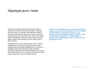 Objavljujte javno i često
73© Omar Mohout, 2015
Nikome nije u interesu ukrasti vašu startup ideju. Malo je
vjerojatno da će netko staviti trenutne projekte u drugi plan,
samo da bi krenuo u provođenje vaše ideje koja još nije niti
dokazana. Šansa za krađu ideje puno je manja u usporedbi s
vjerojatnošću da nitko neće mariti za nju. Čak i ako svi potpišu
ugovor o povjerljivosti, nema garancije da netko neće izaći s
boljom verzijom nakon lansiranja u javnost. Stoga, brinite o
bitnim stvarima.
Objavljujte javno na čemu radite što češće i tako u ranoj fazi
prikupljajte povratne informacije. Nikad ne znate od koga
možete povratno dobiti ideje i prijedloge koji će vam pomoći u
poboljšanju ideje. Idite i korak dalje, stupite u kontakt s
percipiranom konkurencijom da bi saznali zašto se oni ne bave
istom problematikom. Oni će vas često uputiti na ljude s kojima
trebate razgovarati. Uvid je više vrijedan od rizika.
Prilike će se materijalizirati onog trena kada počnete
izlaziti u javnost s vašim idejama, što će vam također
pomoći prilikom usmjeravanja. Naravno, nije
potrebno da ideju podijelite s cijelim svijetom, niti da
svima otkrijete apsolutno sve. Razgovarajte o
problemu koji mislite riješiti, ali ne i o načinu na koji
to planirate učiniti.
 