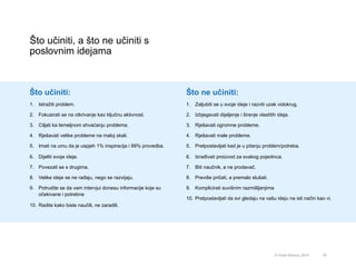 Što učiniti, a što ne učiniti s
poslovnim idejama
78© Omar Mohout, 2015
Što učiniti:
1.  Istražiti problem.
2.  Fokusirati se na otkrivanje kao ključnu aktivnost.
3.  Ciljati ka temeljnom shvaćanju problema.
4.  Rješavati velike probleme na maloj skali.
5.  Imati na umu da je uspjeh 1% inspiracija i 99% provedba.
6.  Dijeliti svoje ideje.
7.  Povezati se s drugima.
8.  Velike ideje se ne rađaju, nego se razvijaju.
9.  Potrudite se da vam intervjui donesu informacije koje su
očekivane i potrebne
10.  Radite kako biste naučili, ne zaradili.
Što ne učiniti:
1.  Zaljubiti se u svoje ideje i razviti uzak vidokrug.
2.  Izbjegavati dijeljenje i širenje vlastitih ideja.
3.  Rješavati ogromne probleme.
4.  Rješavati male probleme.
5.  Pretpostavljati kad je u pitanju problem/potreba.
6.  Izrađivati proizvod za svakog pojedinca.
7.  Biti naučnik, a ne prodavač.
8.  Previše pričati, a premalo slušati.
9.  Komplicirati suvišnim razmišljanjima
10.  Pretpostavljati da svi gledaju na vašu ideju na isti način kao vi.
 
