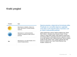 Kratki pregled
85© Omar Mohout, 2015
Najveća prepreka u idejnoj fazi je formuliranje prilike.
Propitkujte sve i pronađite odgovore; sagledajte
svoju ideju iz svih mogućih kuteva. Korisnikov uvid
je, uistinu, konkurentska prednost.
Jedina mjerila koja su bitna je veličina problema (eng. Shark
Bite Problem) i učestalost (eng. Mosquito Scale). Te dvije
metrike su razlog zašto problem vrijedi rješavati. Nusproizvod
formuliranja prilike su pokazatelji osobnosti i segmenti s kojima
će se vaše rješenje hrvati u bliskoj budućnosti. Kad je to gotovo,
pustite da neko vrijeme “kuha”, duboko udahnite prije nego
krenete na sljedeću fazu: Spoj Problem/Rješenje (eng.
Problem / Solution Fit).
Problem Opis
 Ideja kojoj se vi radujete, a kojoj se ne
raduju vaši korisnici, ne stvara dovoljnu
vrijednost..
 Ideja kojoj se vi i mali broj korisnika
radujete ne posjeduje dovoljan poslovni
potencijal.
 San
 Ideja kojoj se vi i svi ostali radujete, ali ne
može biti implementirana.
 