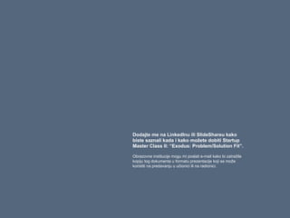 Dodajte me na LinkedInu ili SlideShareu kako
biste saznali kada i kako možete dobiti Startup
Master Class II: “Exodus: Problem/Solution Fit”.
Obrazovne institucije mogu mi poslati e-mail kako bi zatražile
kopiju tog dokumenta u formatu prezentacije koji se može
koristiti na predavanju u učionici ili na radionici.
 