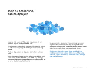 Ideja nije ništa posebno. Milijuni ljudi imaju ideje svaki dan.
Poslovna ideja se može osmisliti bilo kad.
Ne pokušavamo vas uvrijediti, nego vam želimo pomoći kako bi
se vaša očekivanja prilagodila okrutnoj stvarnosti poslovnog
svijeta.
Poslovna ideja je samo to, ideja, sve dok nešto ne učinite s
njom.
Velika ideja je poput ulaganja svog vašeg novca na jedan broj u
kasinu. Rizik je velik, ali možete i puno dobiti. Ta je strategija
puno bolja od strategije u kojoj biste uložili niz manjih oklada, jer
su šanse strukturirane u korist kasina.
Ideje su beskorisne,
ako ne djelujete
9
No, poduzetništvo nije kasino. Poduzetništvo je i znanost i
umjetnost. Fokusiranje na veliku ideju bi moglo biti kontra-
produktivno. Umjesto toga, mogli biste osmisliti nekoliko manjih
ideja i kombinirati ih, dokle god rezultati imaju učinka.
Koliko god bila dobra vaša ideja, ukoliko je ne
možete realizirati, nećete dobiti novac klijenata.
Srećom, cijena realizacije poslovnih ideja postaje
sve manja i manja.
© Omar Mohout, 2015
 