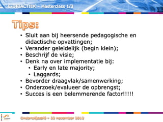 • Sluit aan bij heersende pedagogische en
  didactische opvattingen;
• Verander geleidelijk (begin klein);
• Beschrijf de visie;
• Denk na over implementatie bij:
   • Early en late majority;
   • Laggards;
• Bevorder draagvlak/samenwerking;
• Onderzoek/evalueer de opbrengst;
• Succes is een belemmerende factor!!!!!
 