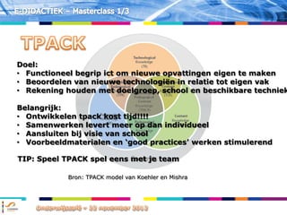 Doel:
• Functioneel begrip ict om nieuwe opvattingen eigen te maken
• Beoordelen van nieuwe technologiën in relatie tot eigen vak
• Rekening houden met doelgroep, school en beschikbare techniek

Belangrijk:
• Ontwikkelen tpack kost tijd!!!!
• Samenwerken levert meer op dan individueel
• Aansluiten bij visie van school
• Voorbeeldmaterialen en „good practices‟ werken stimulerend

TIP: Speel TPACK spel eens met je team

            Bron: TPACK model van Koehler en Mishra
 