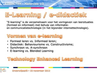 “E-learning” is de verzamelnaam voor het vormgeven van leersituaties
(formeel en informeel) met behulp van informatie-
en communicatietechnologie (in het bijzonder internettechnologie).




•   Formeel leren vs. Informeel leren;
•   Didactiek: Behaviourisme vs. Constructivisme;
•   Synchroon vs. A-synchroon
•   E-learning vs. Blended Learning
 