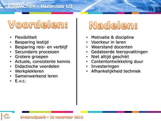 •   Flexibiliteit                 •   Motivatie & discipline
•   Besparing lestijd             •   Voorkeur in leren
•   Besparing reis- en verblijf   •   Weerstand docenten
•   Secundaire processen          •   Gedateerde leeropvattingen
•   Grotere groepen               •   Niet altijd geschikt
•   Actuele, consistente kennis   •   Contentontwikkeling duur
•   Didactische voordelen         •   Investeringen
•   Werkplekleren                 •   Afhankelijkheid techniek
•   Samenwerkend leren
•   E.v.c.
 
