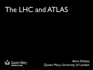 The LHC and ATLAS




                              Akira Shibata
          Queen Mary, University of London
 