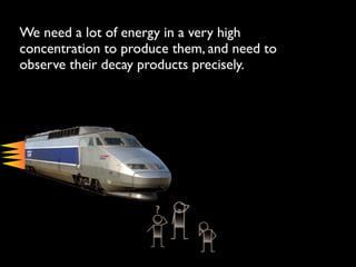 We need a lot of energy in a very high
concentration to produce them, and need to
observe their decay products precisely.
 