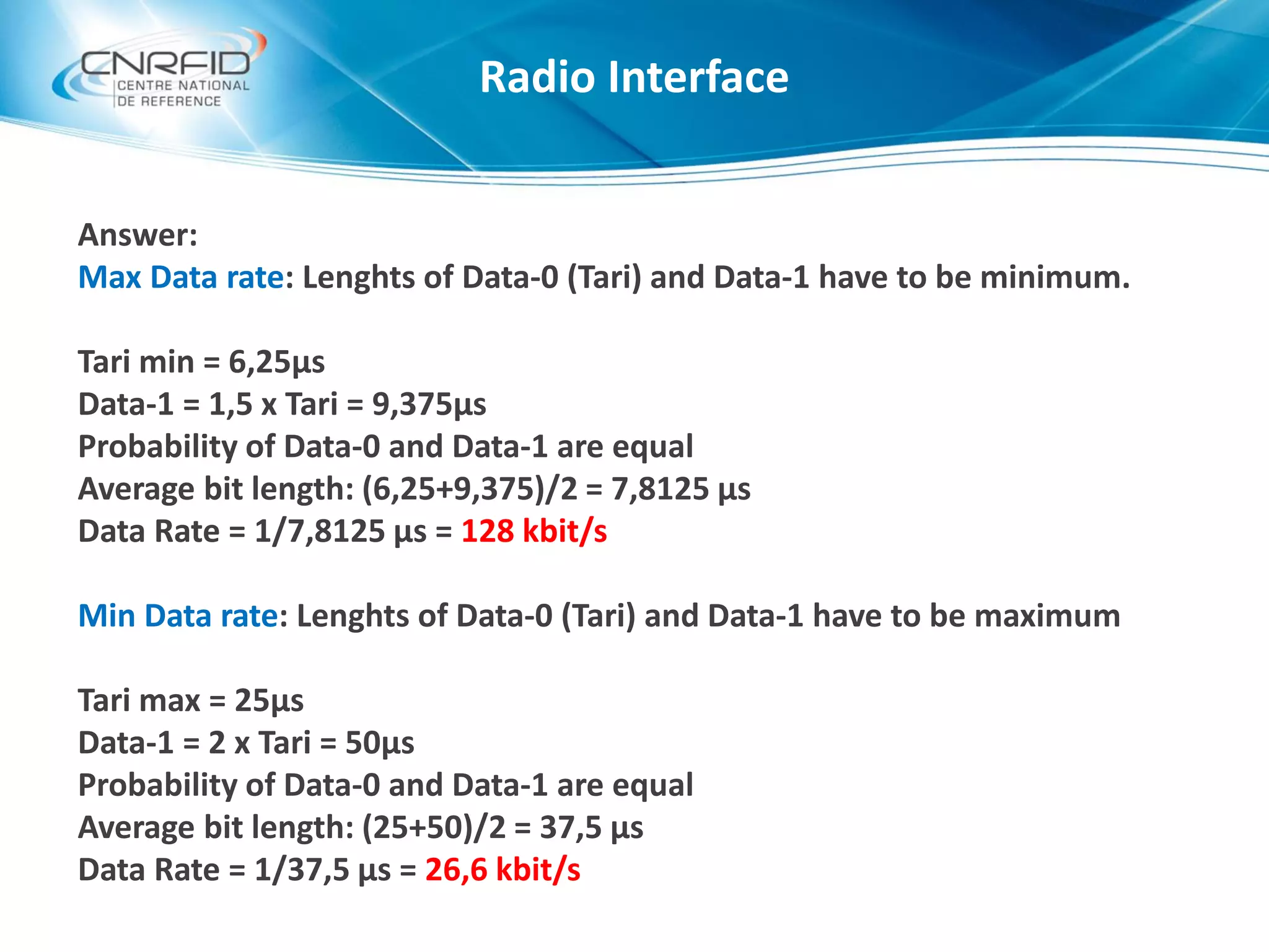 Answer:
Max Data rate: Lenghts of Data-0 (Tari) and Data-1 have to be minimum.
Tari min = 6,25µs
Data-1 = 1,5 x Tari = 9,375µs
Probability of Data-0 and Data-1 are equal
Average bit length: (6,25+9,375)/2 = 7,8125 µs
Data Rate = 1/7,8125 µs = 128 kbit/s
Min Data rate: Lenghts of Data-0 (Tari) and Data-1 have to be maximum
Tari max = 25µs
Data-1 = 2 x Tari = 50µs
Probability of Data-0 and Data-1 are equal
Average bit length: (25+50)/2 = 37,5 µs
Data Rate = 1/37,5 µs = 26,6 kbit/s
Radio Interface
 