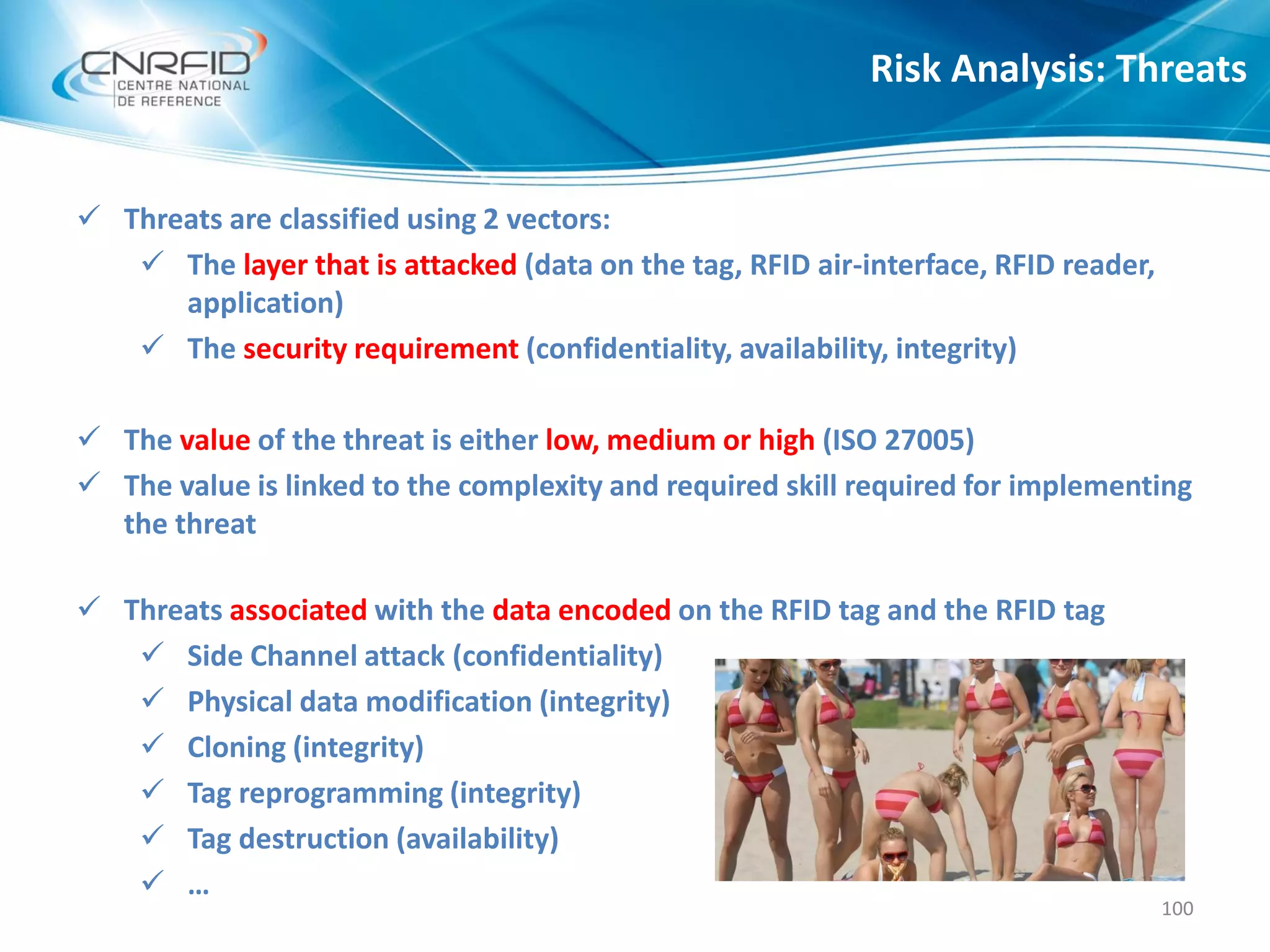  Threats are classified using 2 vectors:
 The layer that is attacked (data on the tag, RFID air-interface, RFID reader,
application)
 The security requirement (confidentiality, availability, integrity)
 The value of the threat is either low, medium or high (ISO 27005)
 The value is linked to the complexity and required skill required for implementing
the threat
 Threats associated with the data encoded on the RFID tag and the RFID tag
 Side Channel attack (confidentiality)
 Physical data modification (integrity)
 Cloning (integrity)
 Tag reprogramming (integrity)
 Tag destruction (availability)
 …
Risk Analysis: Threats
100
 