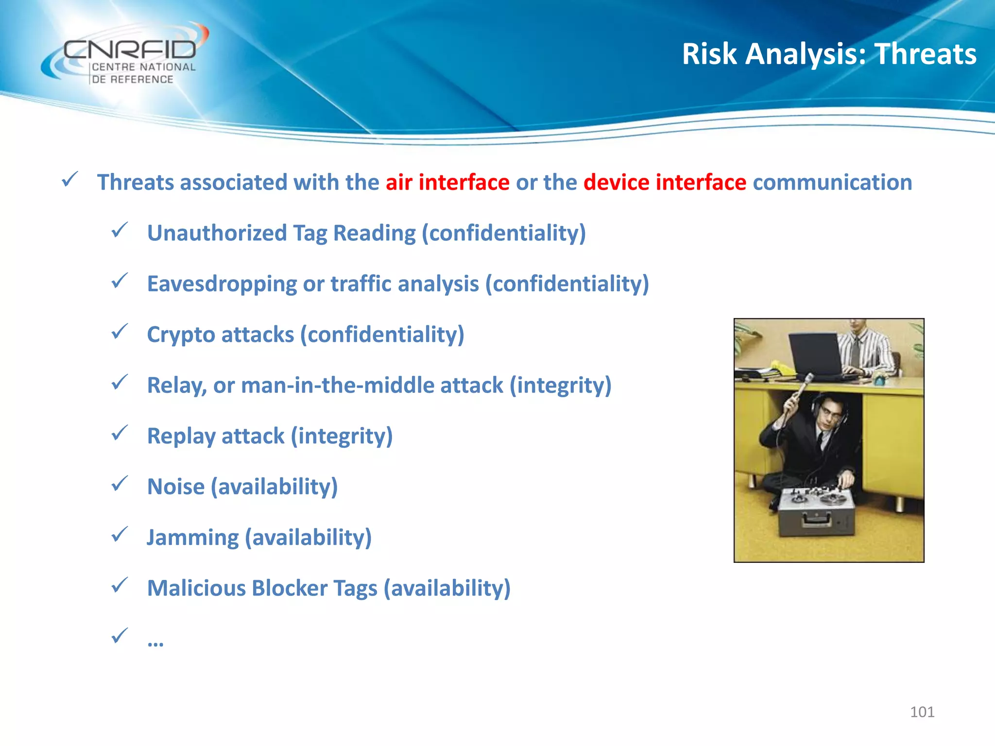  Threats associated with the air interface or the device interface communication
 Unauthorized Tag Reading (confidentiality)
 Eavesdropping or traffic analysis (confidentiality)
 Crypto attacks (confidentiality)
 Relay, or man-in-the-middle attack (integrity)
 Replay attack (integrity)
 Noise (availability)
 Jamming (availability)
 Malicious Blocker Tags (availability)
 …
Risk Analysis: Threats
101
 