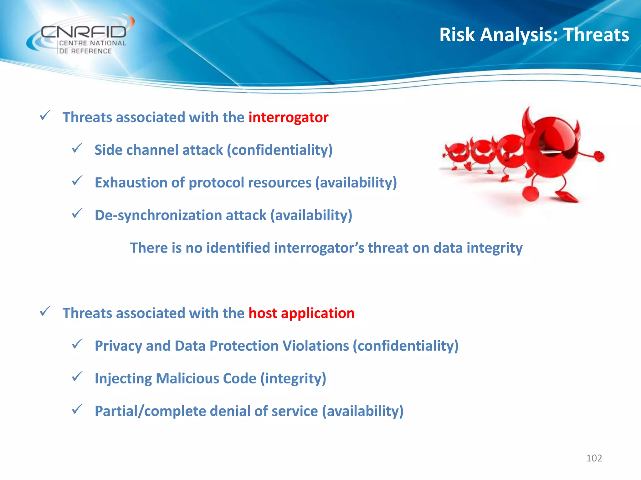  Threats associated with the interrogator
 Side channel attack (confidentiality)
 Exhaustion of protocol resources (availability)
 De-synchronization attack (availability)
There is no identified interrogator’s threat on data integrity
 Threats associated with the host application
 Privacy and Data Protection Violations (confidentiality)
 Injecting Malicious Code (integrity)
 Partial/complete denial of service (availability)
Risk Analysis: Threats
102
 
