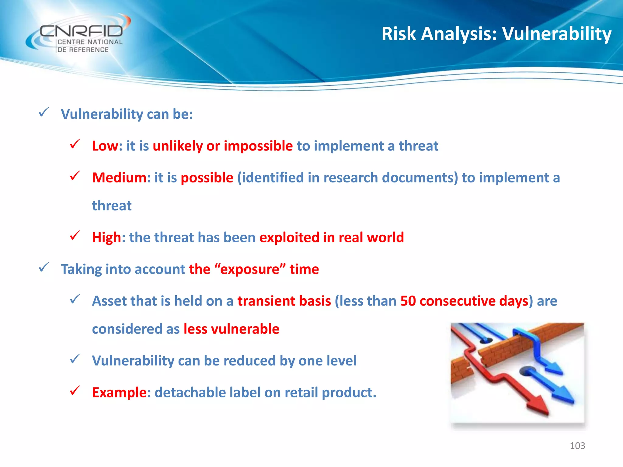  Vulnerability can be:
 Low: it is unlikely or impossible to implement a threat
 Medium: it is possible (identified in research documents) to implement a
threat
 High: the threat has been exploited in real world
 Taking into account the “exposure” time
 Asset that is held on a transient basis (less than 50 consecutive days) are
considered as less vulnerable
 Vulnerability can be reduced by one level
 Example: detachable label on retail product.
Risk Analysis: Vulnerability
103
 
