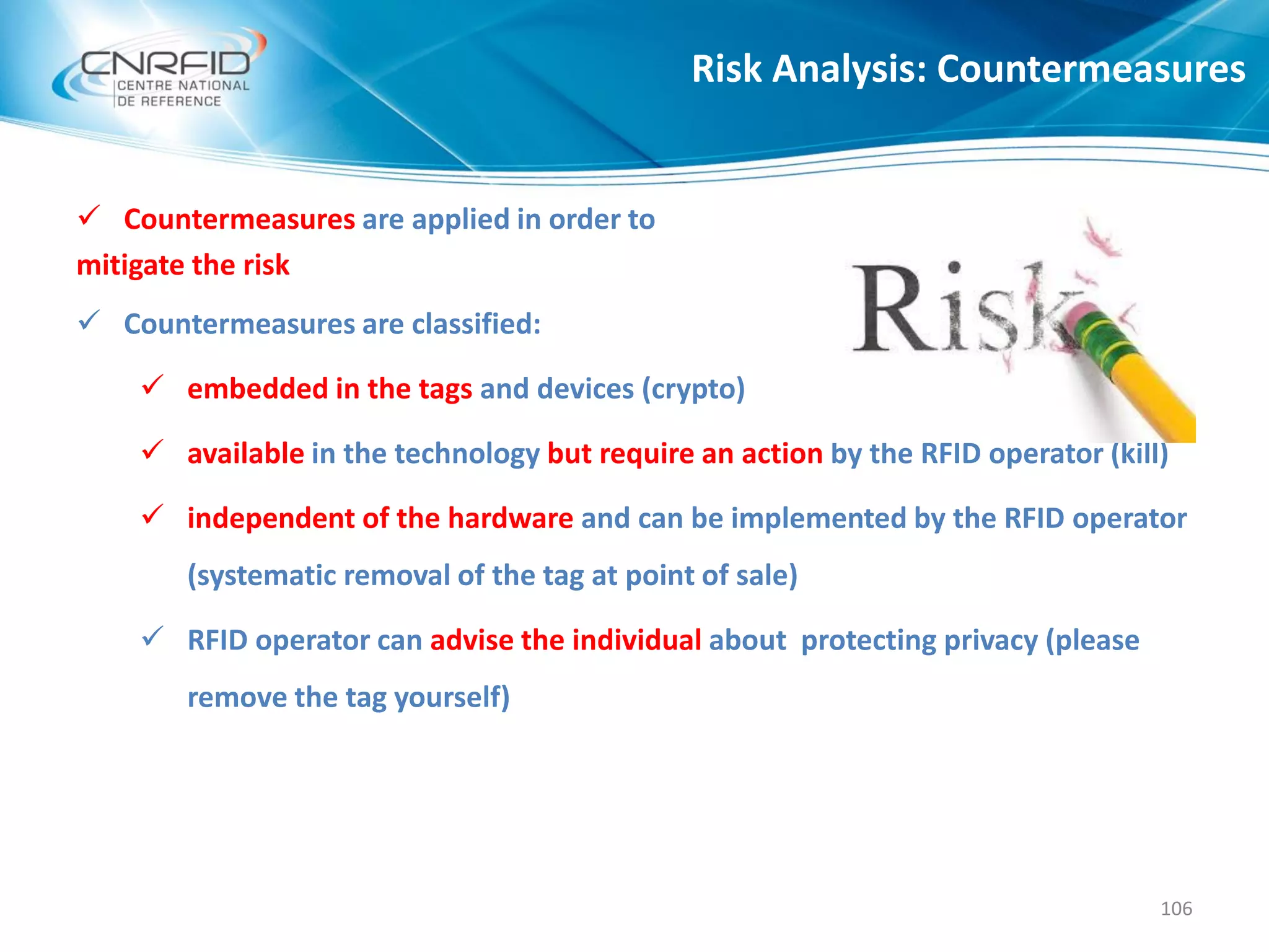  Countermeasures are applied in order to
mitigate the risk
 Countermeasures are classified:
 embedded in the tags and devices (crypto)
 available in the technology but require an action by the RFID operator (kill)
 independent of the hardware and can be implemented by the RFID operator
(systematic removal of the tag at point of sale)
 RFID operator can advise the individual about protecting privacy (please
remove the tag yourself)
Risk Analysis: Countermeasures
106
 