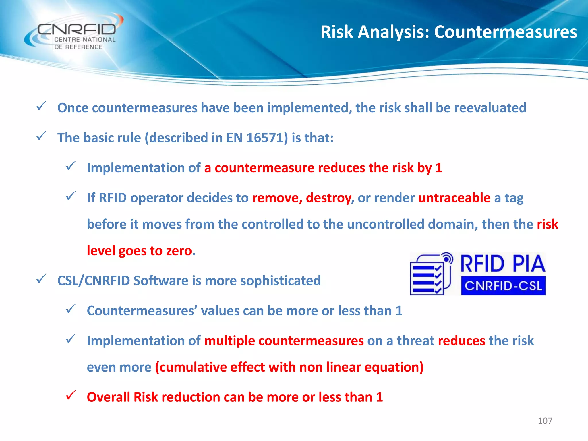  Once countermeasures have been implemented, the risk shall be reevaluated
 The basic rule (described in EN 16571) is that:
 Implementation of a countermeasure reduces the risk by 1
 If RFID operator decides to remove, destroy, or render untraceable a tag
before it moves from the controlled to the uncontrolled domain, then the risk
level goes to zero.
 CSL/CNRFID Software is more sophisticated
 Countermeasures’ values can be more or less than 1
 Implementation of multiple countermeasures on a threat reduces the risk
even more (cumulative effect with non linear equation)
 Overall Risk reduction can be more or less than 1
Risk Analysis: Countermeasures
107
 
