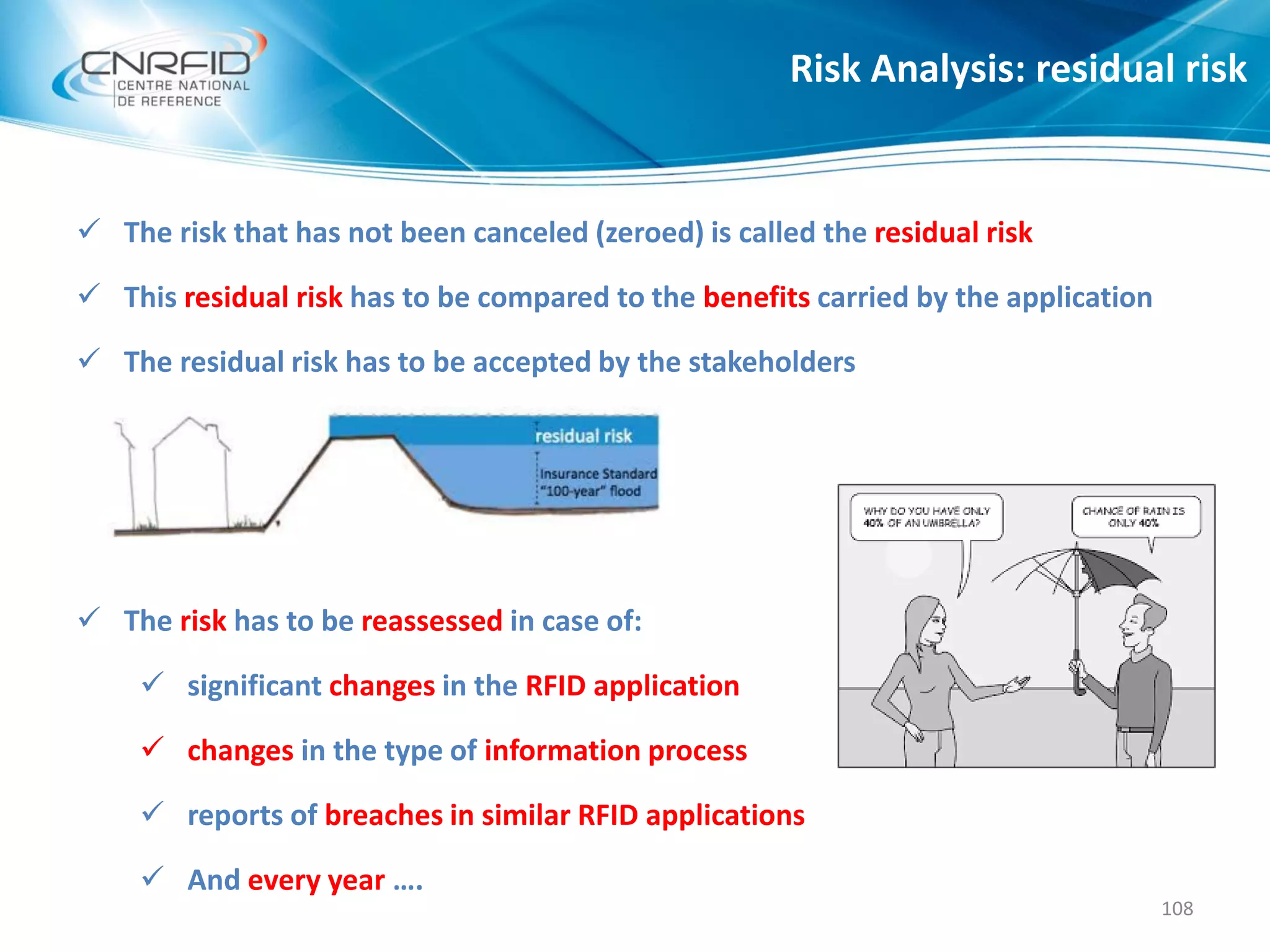  The risk that has not been canceled (zeroed) is called the residual risk
 This residual risk has to be compared to the benefits carried by the application
 The residual risk has to be accepted by the stakeholders
 The risk has to be reassessed in case of:
 significant changes in the RFID application
 changes in the type of information process
 reports of breaches in similar RFID applications
 And every year ….
Risk Analysis: residual risk
108
 