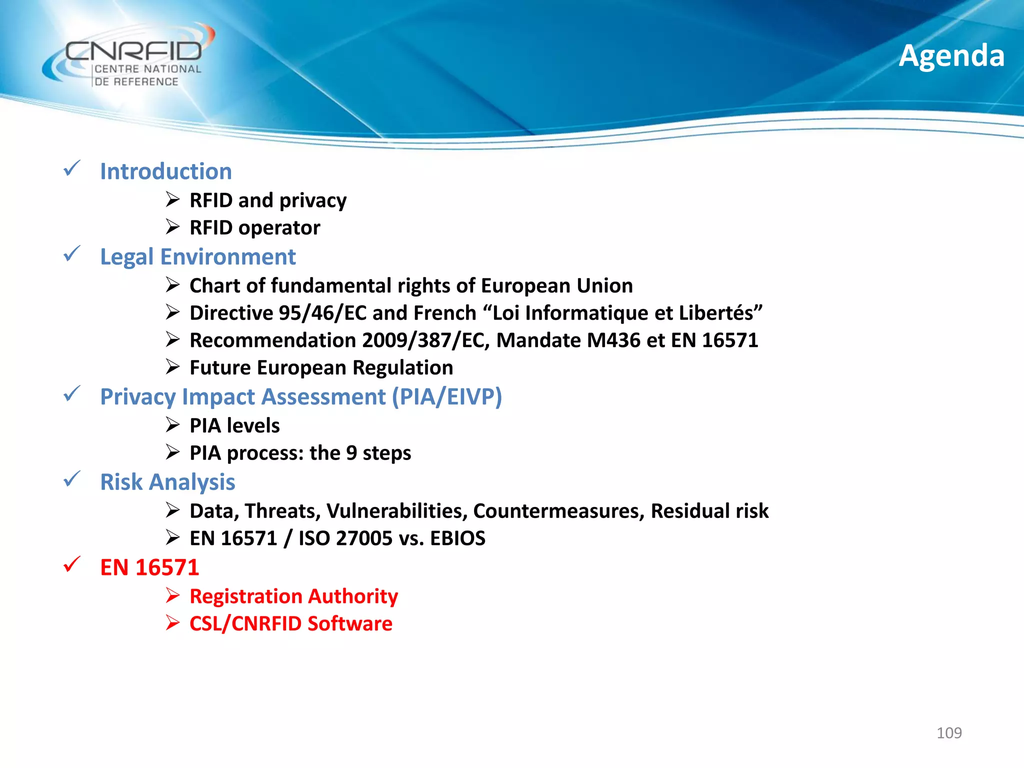  Introduction
 RFID and privacy
 RFID operator
 Legal Environment
 Chart of fundamental rights of European Union
 Directive 95/46/EC and French “Loi Informatique et Libertés”
 Recommendation 2009/387/EC, Mandate M436 et EN 16571
 Future European Regulation
 Privacy Impact Assessment (PIA/EIVP)
 PIA levels
 PIA process: the 9 steps
 Risk Analysis
 Data, Threats, Vulnerabilities, Countermeasures, Residual risk
 EN 16571 / ISO 27005 vs. EBIOS
 EN 16571
 Registration Authority
 CSL/CNRFID Software
Agenda
109
 
