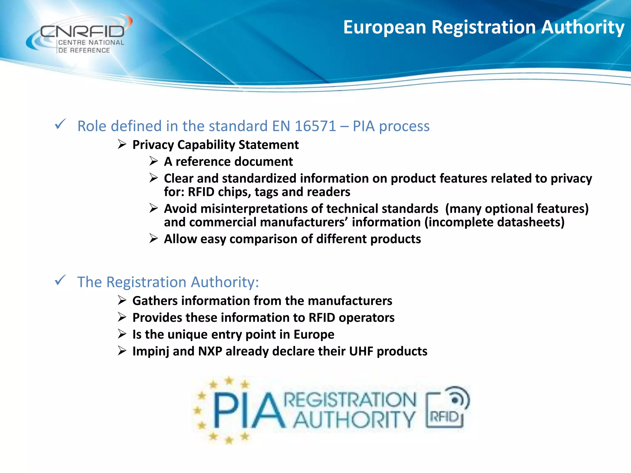European Registration Authority
 Role defined in the standard EN 16571 – PIA process
 Privacy Capability Statement
 A reference document
 Clear and standardized information on product features related to privacy
for: RFID chips, tags and readers
 Avoid misinterpretations of technical standards (many optional features)
and commercial manufacturers’ information (incomplete datasheets)
 Allow easy comparison of different products
 The Registration Authority:
 Gathers information from the manufacturers
 Provides these information to RFID operators
 Is the unique entry point in Europe
 Impinj and NXP already declare their UHF products
 