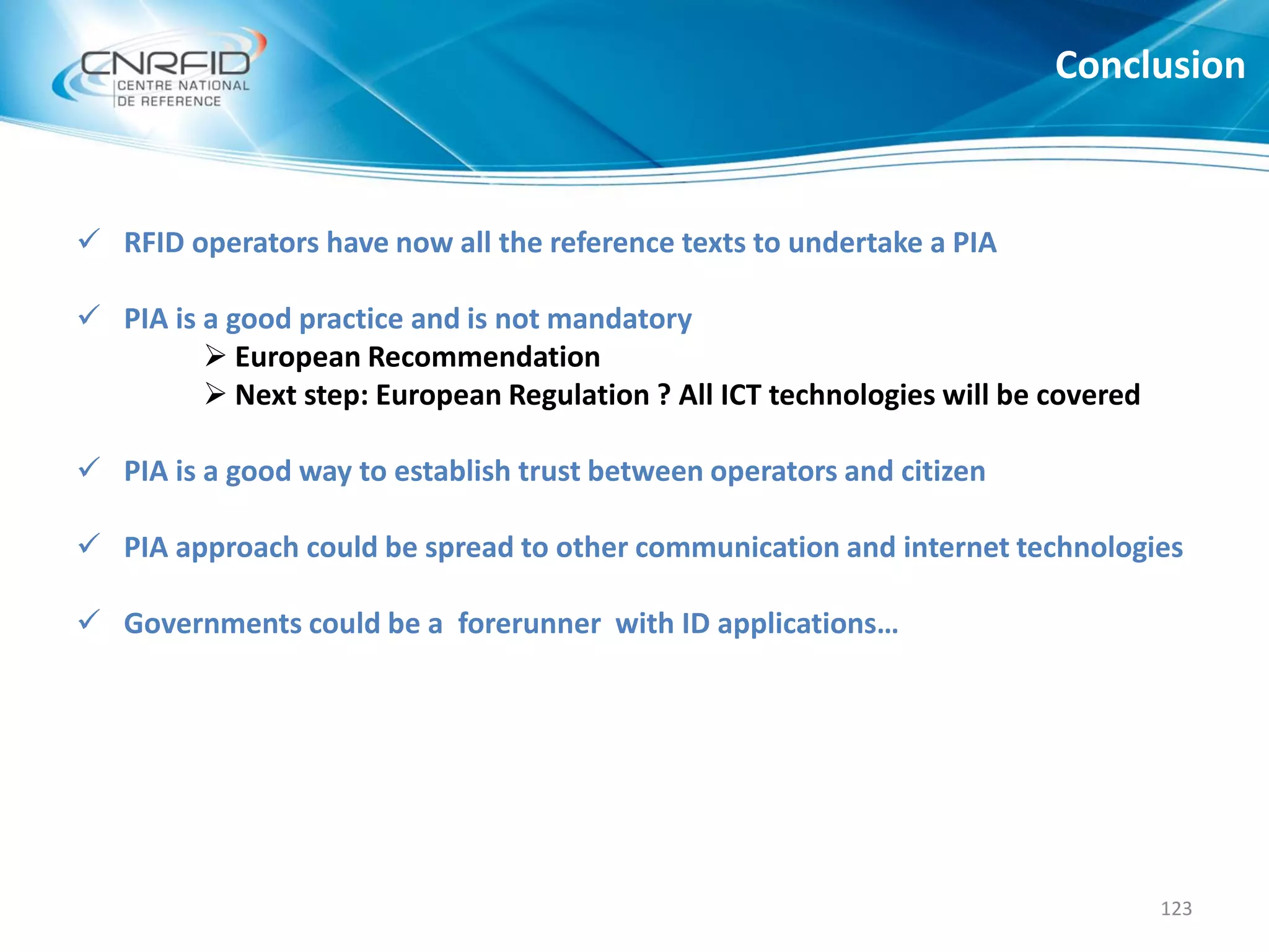  RFID operators have now all the reference texts to undertake a PIA
 PIA is a good practice and is not mandatory
 European Recommendation
 Next step: European Regulation ? All ICT technologies will be covered
 PIA is a good way to establish trust between operators and citizen
 PIA approach could be spread to other communication and internet technologies
 Governments could be a forerunner with ID applications…
Conclusion
123
 