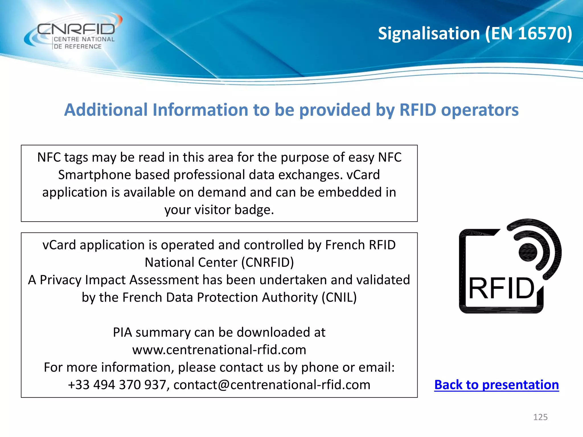 Additional Information to be provided by RFID operators
Signalisation (EN 16570)
125
NFC tags may be read in this area for the purpose of easy NFC
Smartphone based professional data exchanges. vCard
application is available on demand and can be embedded in
your visitor badge.
vCard application is operated and controlled by French RFID
National Center (CNRFID)
A Privacy Impact Assessment has been undertaken and validated
by the French Data Protection Authority (CNIL)
PIA summary can be downloaded at
www.centrenational-rfid.com
For more information, please contact us by phone or email:
+33 494 370 937, contact@centrenational-rfid.com Back to presentation
 