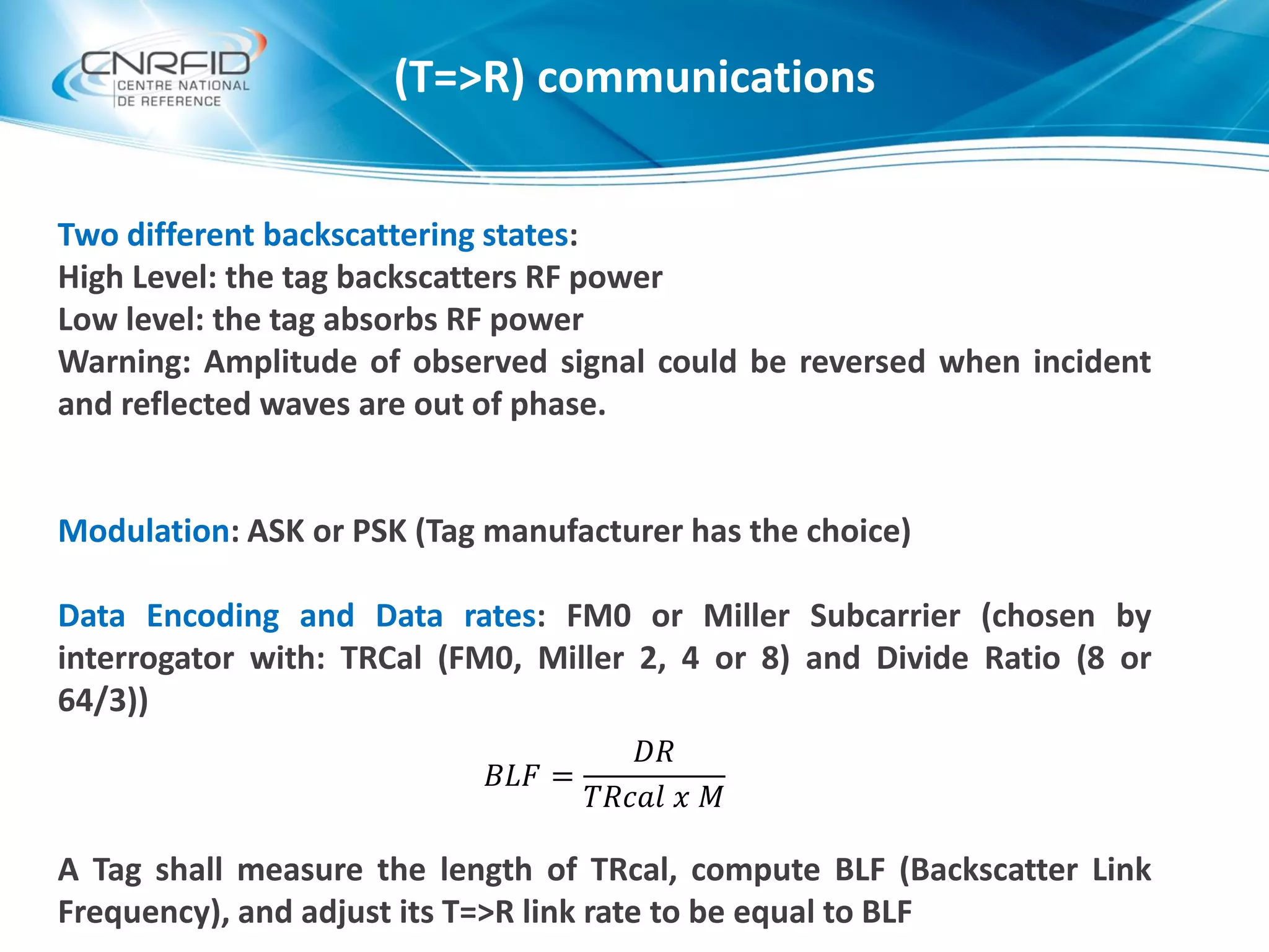 Two different backscattering states:
High Level: the tag backscatters RF power
Low level: the tag absorbs RF power
Warning: Amplitude of observed signal could be reversed when incident
and reflected waves are out of phase.
Modulation: ASK or PSK (Tag manufacturer has the choice)
Data Encoding and Data rates: FM0 or Miller Subcarrier (chosen by
interrogator with: TRCal (FM0, Miller 2, 4 or 8) and Divide Ratio (8 or
64/3))
A Tag shall measure the length of TRcal, compute BLF (Backscatter Link
Frequency), and adjust its T=>R link rate to be equal to BLF
(T=>R) communications
𝐵𝐿𝐹 =
𝐷𝑅
𝑇𝑅𝑐𝑎𝑙 𝑥 𝑀
 