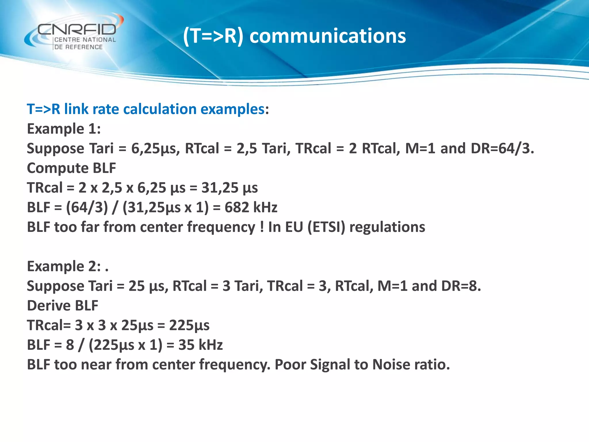 T=>R link rate calculation examples:
Example 1:
Suppose Tari = 6,25µs, RTcal = 2,5 Tari, TRcal = 2 RTcal, M=1 and DR=64/3.
Compute BLF
TRcal = 2 x 2,5 x 6,25 µs = 31,25 µs
BLF = (64/3) / (31,25µs x 1) = 682 kHz
BLF too far from center frequency ! In EU (ETSI) regulations
Example 2: .
Suppose Tari = 25 µs, RTcal = 3 Tari, TRcal = 3, RTcal, M=1 and DR=8.
Derive BLF
TRcal= 3 x 3 x 25µs = 225µs
BLF = 8 / (225µs x 1) = 35 kHz
BLF too near from center frequency. Poor Signal to Noise ratio.
(T=>R) communications
 