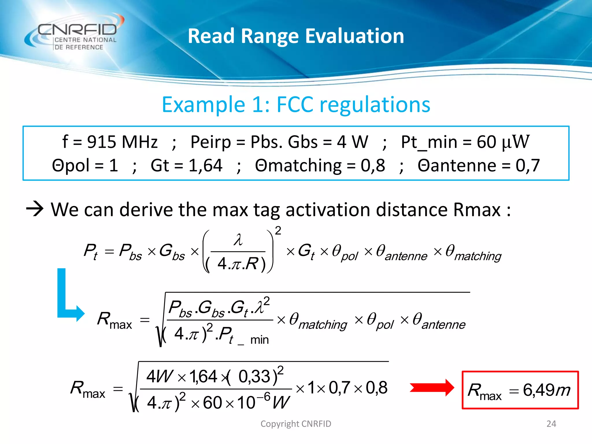 Example 1: FCC regulations
 We can derive the max tag activation distance Rmax :
24Copyright CNRFID
antennepolmatching
t
tbsbs
P
GGP
R 



min_
2
2
max
.).4(
...
matchingantennepoltbsbst G
R
GPP 









2
)..4(
8,07,01
1060).4(
)33,0(64,14
62
2
max 


 
W
W
R

mR 49,6max 
f = 915 MHz ; Peirp = Pbs. Gbs = 4 W ; Pt_min = 60 μW
Θpol = 1 ; Gt = 1,64 ; Θmatching = 0,8 ; Θantenne = 0,7
Read Range Evaluation
 