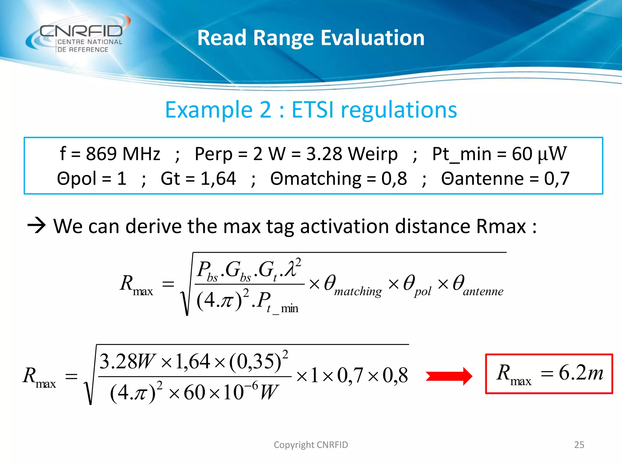 Example 2 : ETSI regulations
 We can derive the max tag activation distance Rmax :
25Copyright CNRFID
f = 869 MHz ; Perp = 2 W = 3.28 Weirp ; Pt_min = 60 μW
Θpol = 1 ; Gt = 1,64 ; Θmatching = 0,8 ; Θantenne = 0,7
antennepolmatching
t
tbsbs
P
GGP
R 



min_
2
2
max
.).4(
...
8,07,01
1060).4(
)35,0(64,128.3
62
2
max 


 
W
W
R

mR 2.6max 
Read Range Evaluation
 
