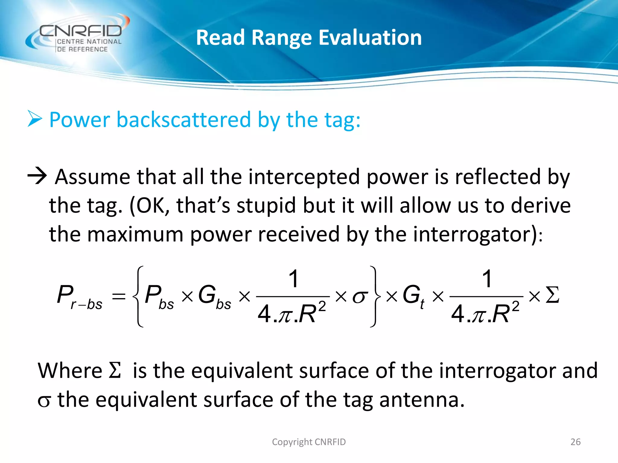  Power backscattered by the tag:
 Assume that all the intercepted power is reflected by
the tag. (OK, that’s stupid but it will allow us to derive
the maximum power received by the interrogator):
Copyright CNRFID 26







 22
..4
1
..4
1
R
G
R
GPP tbsbsbsr



Where Σ is the equivalent surface of the interrogator and
 the equivalent surface of the tag antenna.
Read Range Evaluation
 