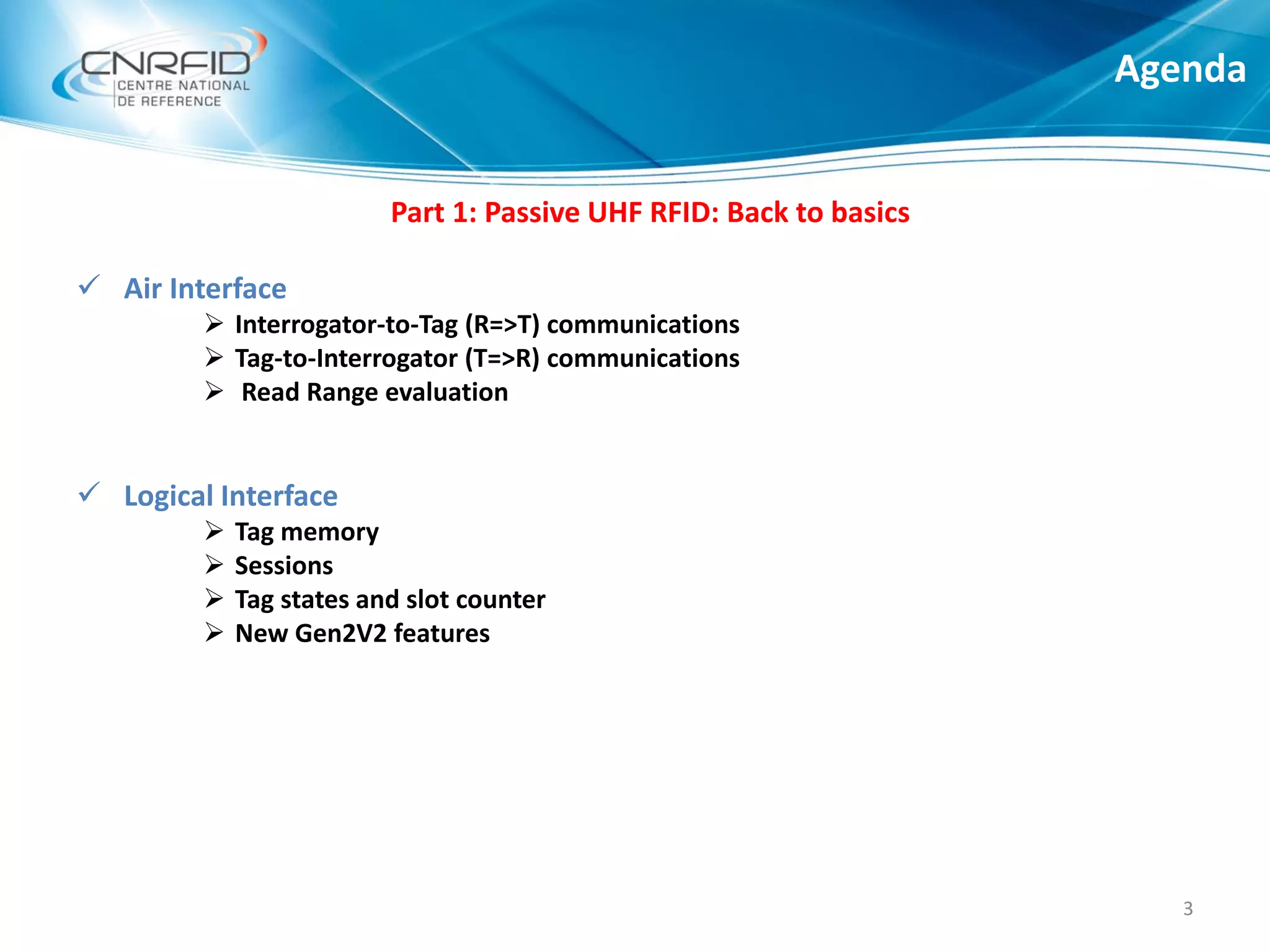 Part 1: Passive UHF RFID: Back to basics
 Air Interface
 Interrogator-to-Tag (R=>T) communications
 Tag-to-Interrogator (T=>R) communications
 Read Range evaluation
 Logical Interface
 Tag memory
 Sessions
 Tag states and slot counter
 New Gen2V2 features
Agenda
3
 