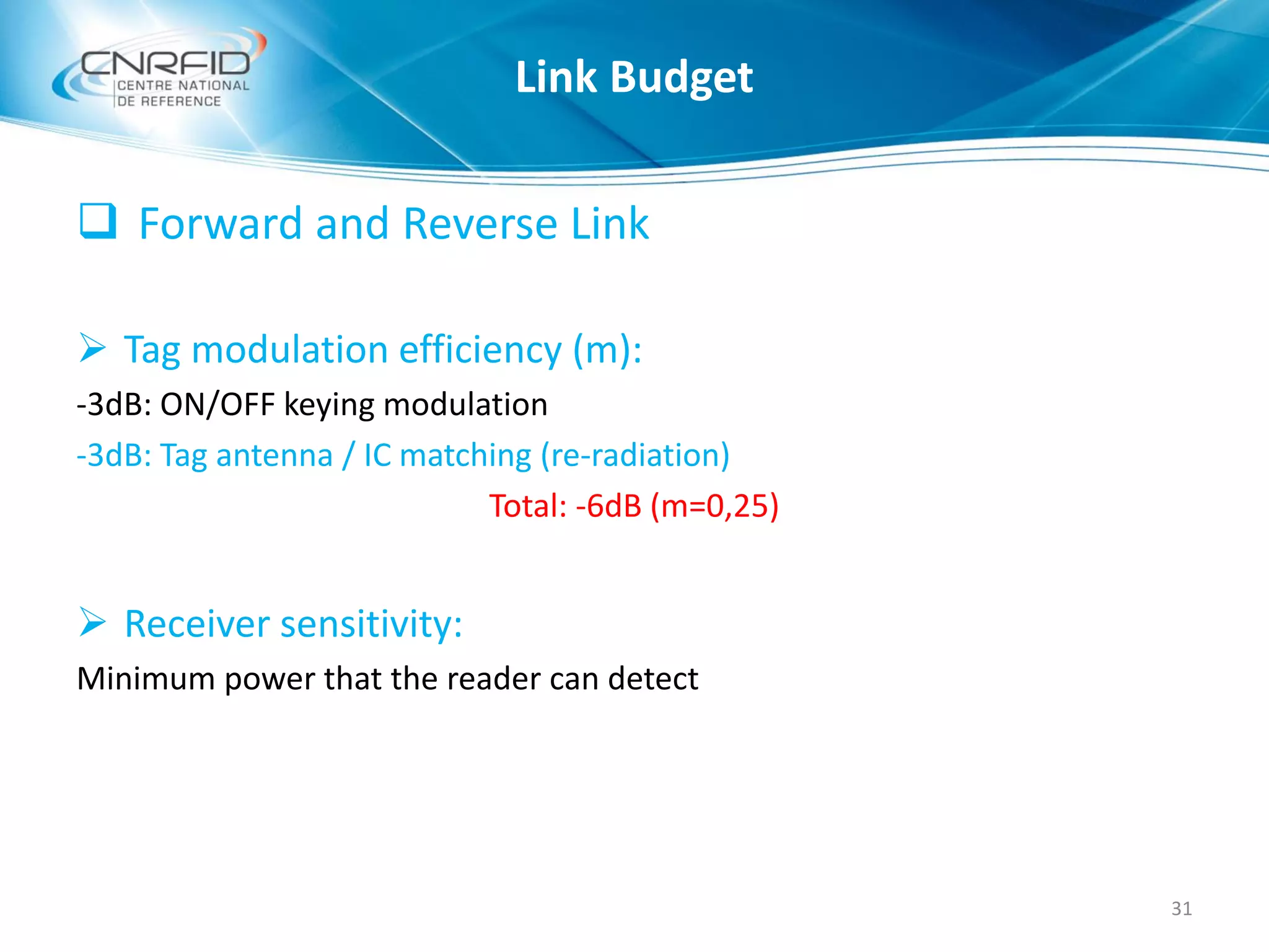  Forward and Reverse Link
 Tag modulation efficiency (m):
-3dB: ON/OFF keying modulation
-3dB: Tag antenna / IC matching (re-radiation)
Total: -6dB (m=0,25)
 Receiver sensitivity:
Minimum power that the reader can detect
31
Link Budget
 