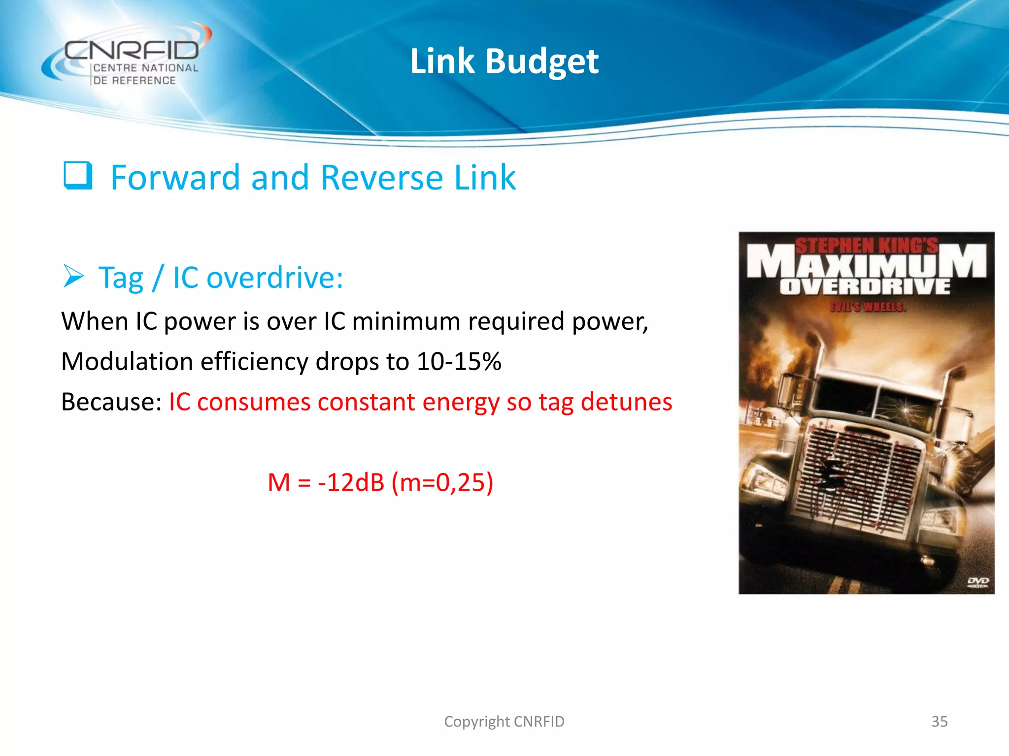  Forward and Reverse Link
 Tag / IC overdrive:
When IC power is over IC minimum required power,
Modulation efficiency drops to 10-15%
Because: IC consumes constant energy so tag detunes
M = -12dB (m=0,25)
Copyright CNRFID 35
Link Budget
 