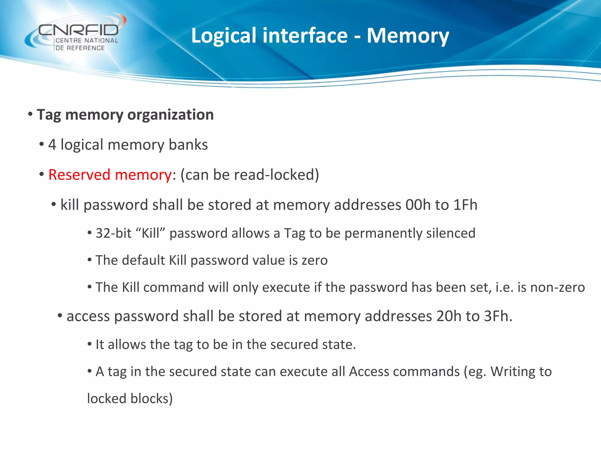 • Tag memory organization
• 4 logical memory banks
• Reserved memory: (can be read-locked)
• kill password shall be stored at memory addresses 00h to 1Fh
• 32-bit “Kill” password allows a Tag to be permanently silenced
• The default Kill password value is zero
• The Kill command will only execute if the password has been set, i.e. is non-zero
• access password shall be stored at memory addresses 20h to 3Fh.
• It allows the tag to be in the secured state.
• A tag in the secured state can execute all Access commands (eg. Writing to
locked blocks)
Logical interface - Memory
 