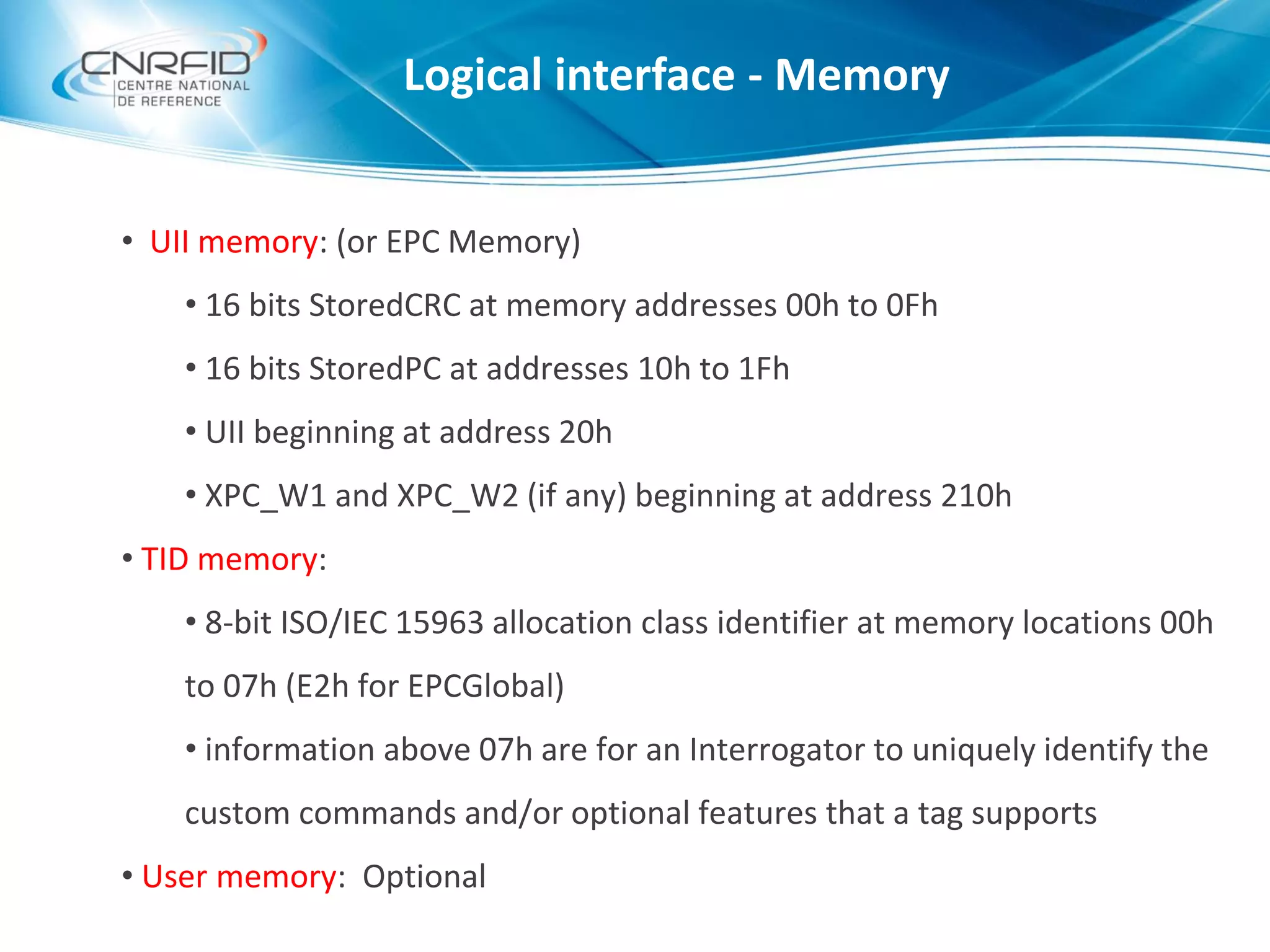 • UII memory: (or EPC Memory)
• 16 bits StoredCRC at memory addresses 00h to 0Fh
• 16 bits StoredPC at addresses 10h to 1Fh
• UII beginning at address 20h
• XPC_W1 and XPC_W2 (if any) beginning at address 210h
• TID memory:
• 8-bit ISO/IEC 15963 allocation class identifier at memory locations 00h
to 07h (E2h for EPCGlobal)
• information above 07h are for an Interrogator to uniquely identify the
custom commands and/or optional features that a tag supports
• User memory: Optional
Logical interface - Memory
 