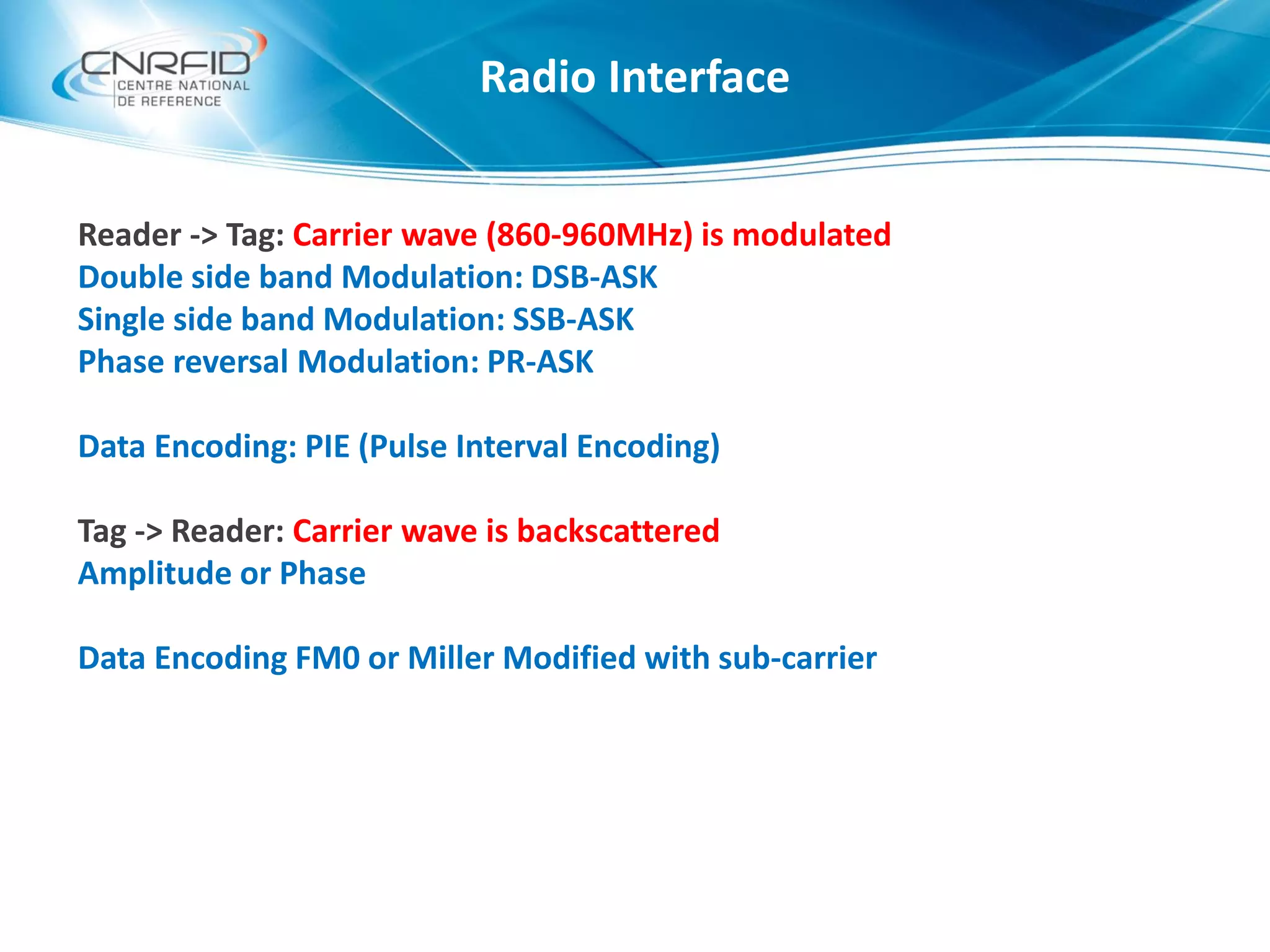 Reader -> Tag: Carrier wave (860-960MHz) is modulated
Double side band Modulation: DSB-ASK
Single side band Modulation: SSB-ASK
Phase reversal Modulation: PR-ASK
Data Encoding: PIE (Pulse Interval Encoding)
Tag -> Reader: Carrier wave is backscattered
Amplitude or Phase
Data Encoding FM0 or Miller Modified with sub-carrier
Radio Interface
 