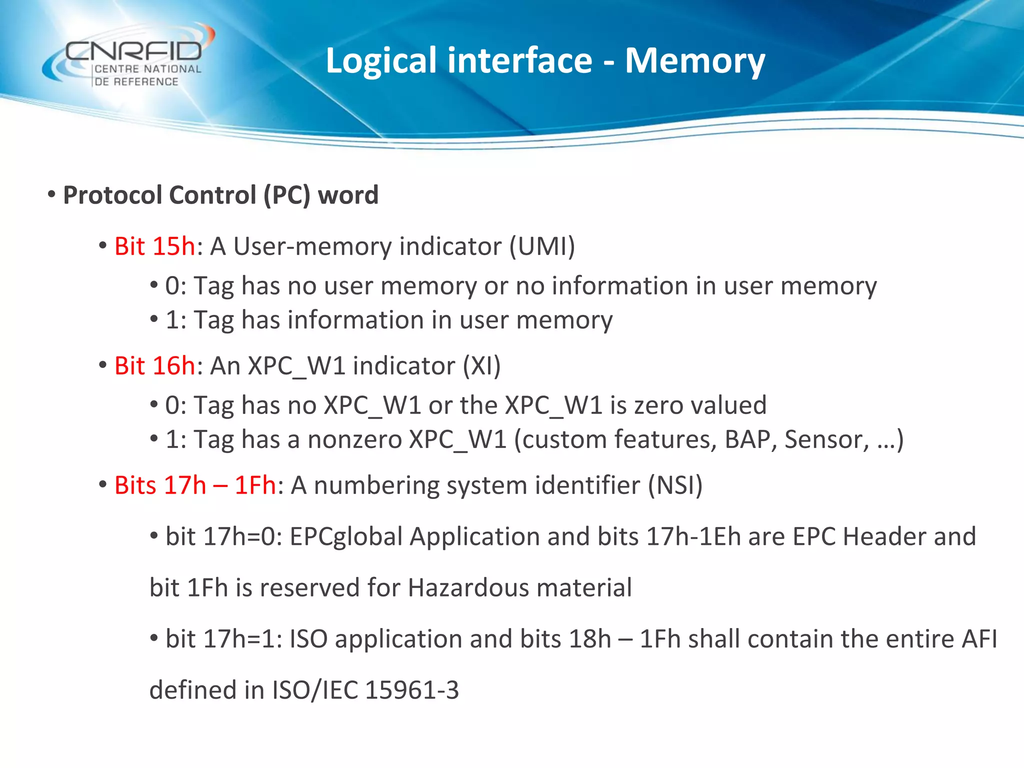 • Protocol Control (PC) word
• Bit 15h: A User-memory indicator (UMI)
• 0: Tag has no user memory or no information in user memory
• 1: Tag has information in user memory
• Bit 16h: An XPC_W1 indicator (XI)
• 0: Tag has no XPC_W1 or the XPC_W1 is zero valued
• 1: Tag has a nonzero XPC_W1 (custom features, BAP, Sensor, …)
• Bits 17h – 1Fh: A numbering system identifier (NSI)
• bit 17h=0: EPCglobal Application and bits 17h-1Eh are EPC Header and
bit 1Fh is reserved for Hazardous material
• bit 17h=1: ISO application and bits 18h – 1Fh shall contain the entire AFI
defined in ISO/IEC 15961-3
Logical interface - Memory
 