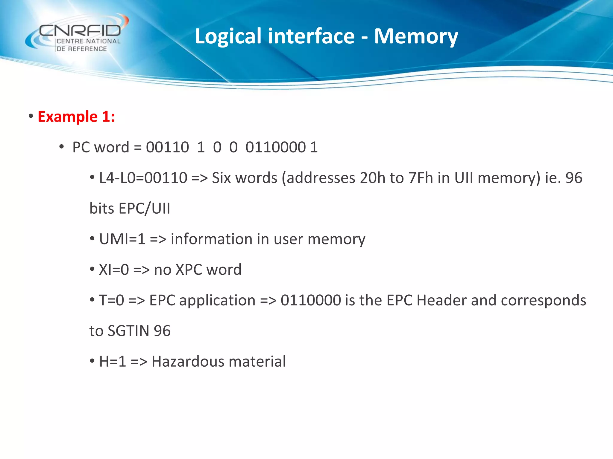 • Example 1:
• PC word = 00110 1 0 0 0110000 1
• L4-L0=00110 => Six words (addresses 20h to 7Fh in UII memory) ie. 96
bits EPC/UII
• UMI=1 => information in user memory
• XI=0 => no XPC word
• T=0 => EPC application => 0110000 is the EPC Header and corresponds
to SGTIN 96
• H=1 => Hazardous material
Logical interface - Memory
 