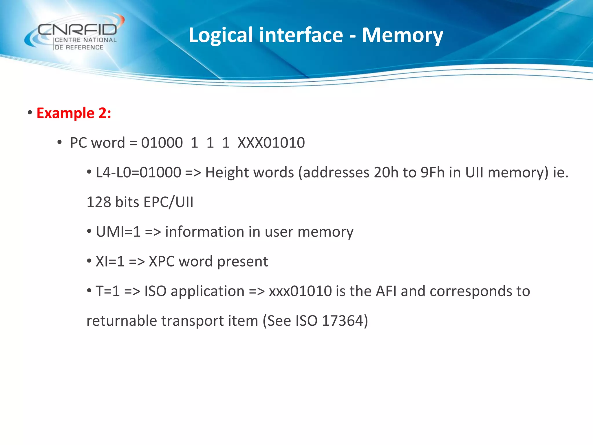 • Example 2:
• PC word = 01000 1 1 1 XXX01010
• L4-L0=01000 => Height words (addresses 20h to 9Fh in UII memory) ie.
128 bits EPC/UII
• UMI=1 => information in user memory
• XI=1 => XPC word present
• T=1 => ISO application => xxx01010 is the AFI and corresponds to
returnable transport item (See ISO 17364)
Logical interface - Memory
 