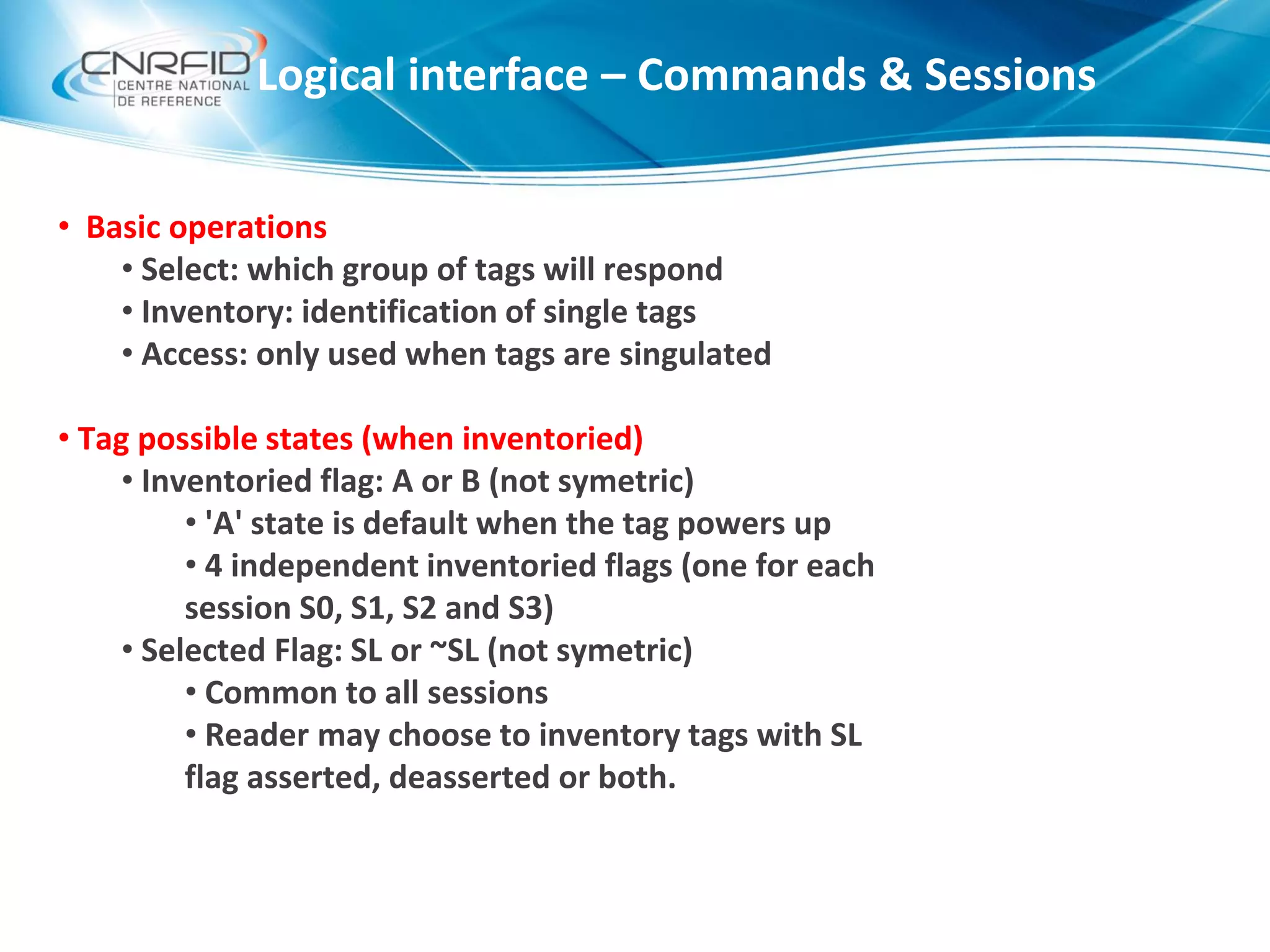 • Basic operations
• Select: which group of tags will respond
• Inventory: identification of single tags
• Access: only used when tags are singulated
• Tag possible states (when inventoried)
• Inventoried flag: A or B (not symetric)
• 'A' state is default when the tag powers up
• 4 independent inventoried flags (one for each
session S0, S1, S2 and S3)
• Selected Flag: SL or ~SL (not symetric)
• Common to all sessions
• Reader may choose to inventory tags with SL
flag asserted, deasserted or both.
Logical interface – Commands & Sessions
 