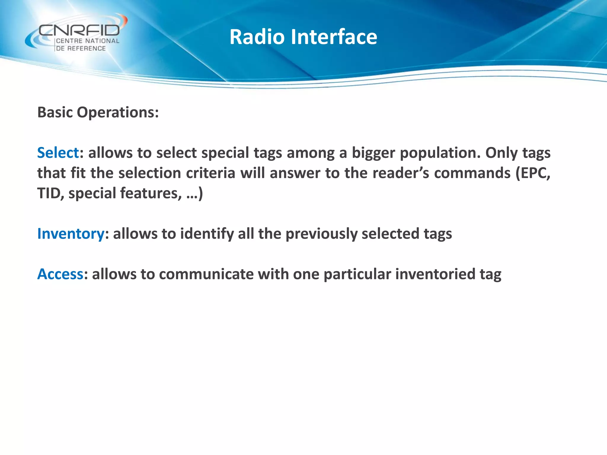 Basic Operations:
Select: allows to select special tags among a bigger population. Only tags
that fit the selection criteria will answer to the reader’s commands (EPC,
TID, special features, …)
Inventory: allows to identify all the previously selected tags
Access: allows to communicate with one particular inventoried tag
Radio Interface
 