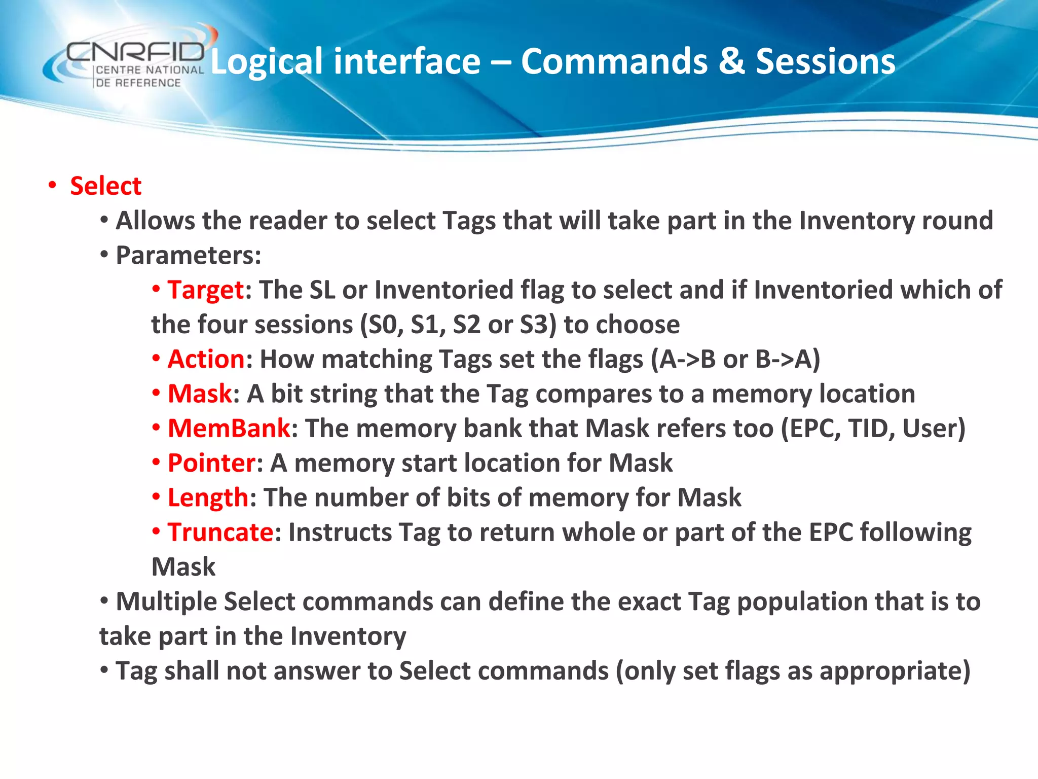 • Select
• Allows the reader to select Tags that will take part in the Inventory round
• Parameters:
• Target: The SL or Inventoried flag to select and if Inventoried which of
the four sessions (S0, S1, S2 or S3) to choose
• Action: How matching Tags set the flags (A->B or B->A)
• Mask: A bit string that the Tag compares to a memory location
• MemBank: The memory bank that Mask refers too (EPC, TID, User)
• Pointer: A memory start location for Mask
• Length: The number of bits of memory for Mask
• Truncate: Instructs Tag to return whole or part of the EPC following
Mask
• Multiple Select commands can define the exact Tag population that is to
take part in the Inventory
• Tag shall not answer to Select commands (only set flags as appropriate)
Logical interface – Commands & Sessions
 