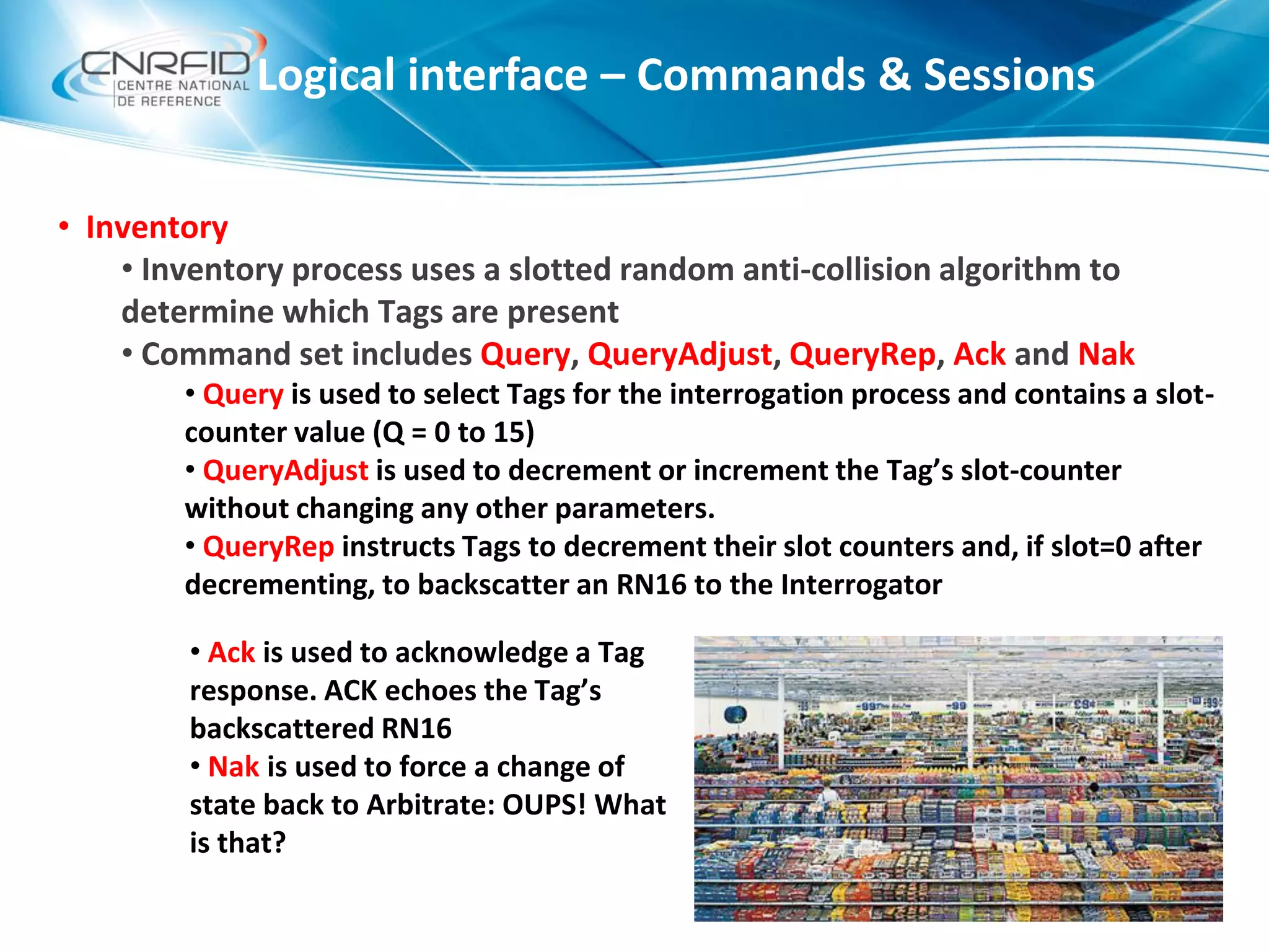 • Inventory
• Inventory process uses a slotted random anti-collision algorithm to
determine which Tags are present
• Command set includes Query, QueryAdjust, QueryRep, Ack and Nak
• Query is used to select Tags for the interrogation process and contains a slot-
counter value (Q = 0 to 15)
• QueryAdjust is used to decrement or increment the Tag’s slot-counter
without changing any other parameters.
• QueryRep instructs Tags to decrement their slot counters and, if slot=0 after
decrementing, to backscatter an RN16 to the Interrogator
Logical interface – Commands & Sessions
• Ack is used to acknowledge a Tag
response. ACK echoes the Tag’s
backscattered RN16
• Nak is used to force a change of
state back to Arbitrate: OUPS! What
is that?
 