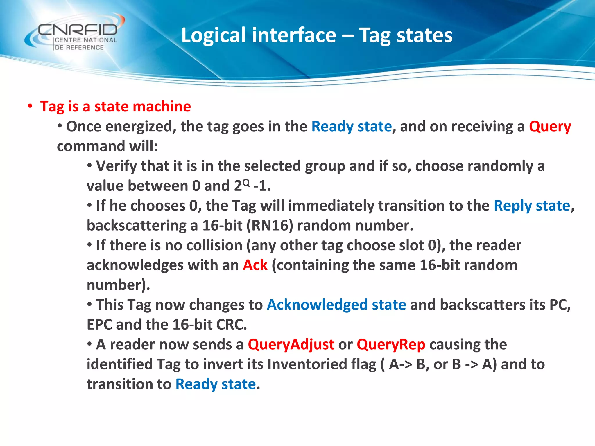 • Tag is a state machine
• Once energized, the tag goes in the Ready state, and on receiving a Query
command will:
• Verify that it is in the selected group and if so, choose randomly a
value between 0 and 2Q -1.
• If he chooses 0, the Tag will immediately transition to the Reply state,
backscattering a 16-bit (RN16) random number.
• If there is no collision (any other tag choose slot 0), the reader
acknowledges with an Ack (containing the same 16-bit random
number).
• This Tag now changes to Acknowledged state and backscatters its PC,
EPC and the 16-bit CRC.
• A reader now sends a QueryAdjust or QueryRep causing the
identified Tag to invert its Inventoried flag ( A-> B, or B -> A) and to
transition to Ready state.
Logical interface – Tag states
 