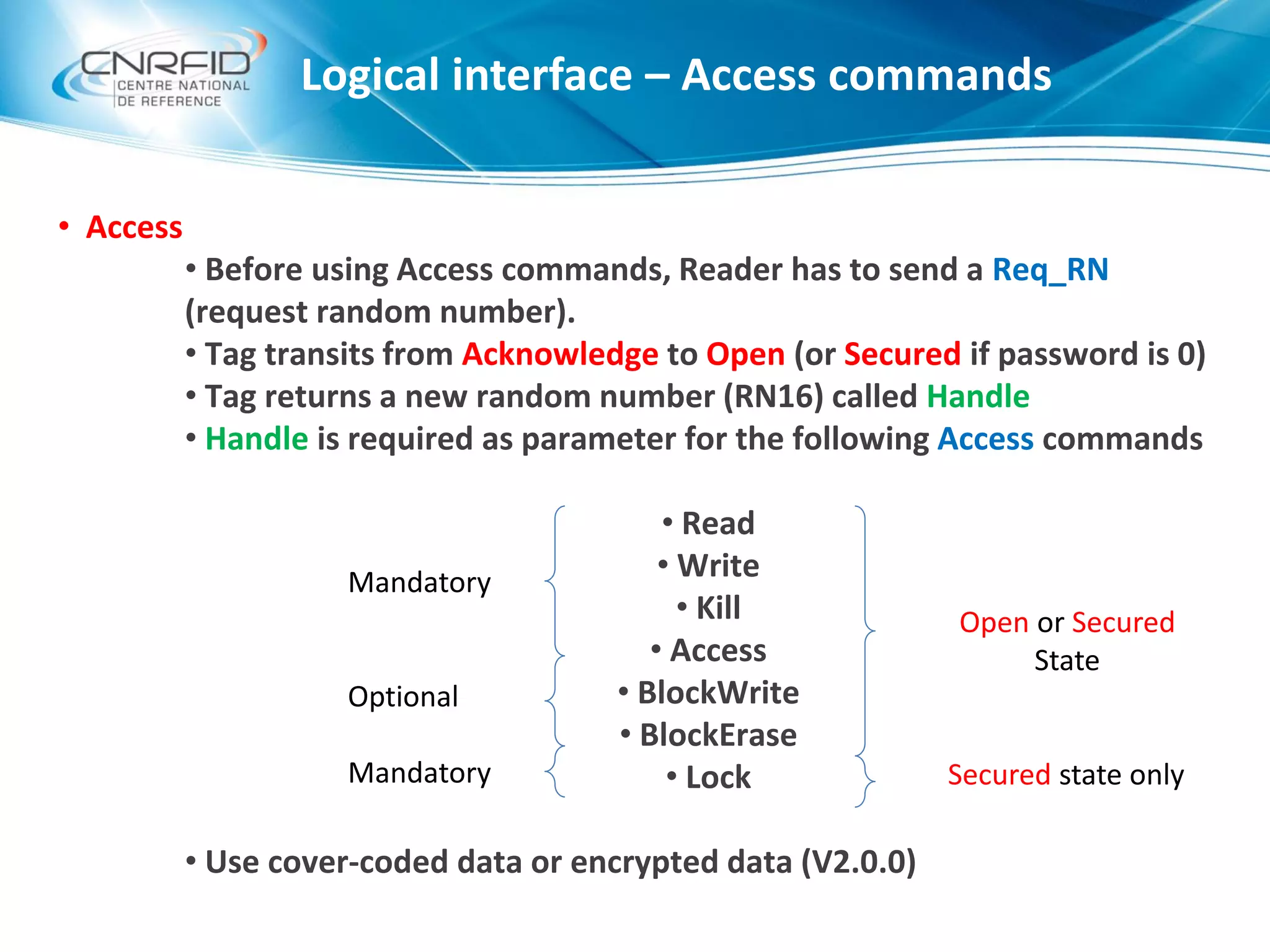 Logical interface – Access commands
• Access
• Before using Access commands, Reader has to send a Req_RN
(request random number).
• Tag transits from Acknowledge to Open (or Secured if password is 0)
• Tag returns a new random number (RN16) called Handle
• Handle is required as parameter for the following Access commands
• Read
• Write
• Kill
• Access
• BlockWrite
• BlockErase
• Lock
• Use cover-coded data or encrypted data (V2.0.0)
Mandatory
Optional
Mandatory
Open or Secured
State
Secured state only
 