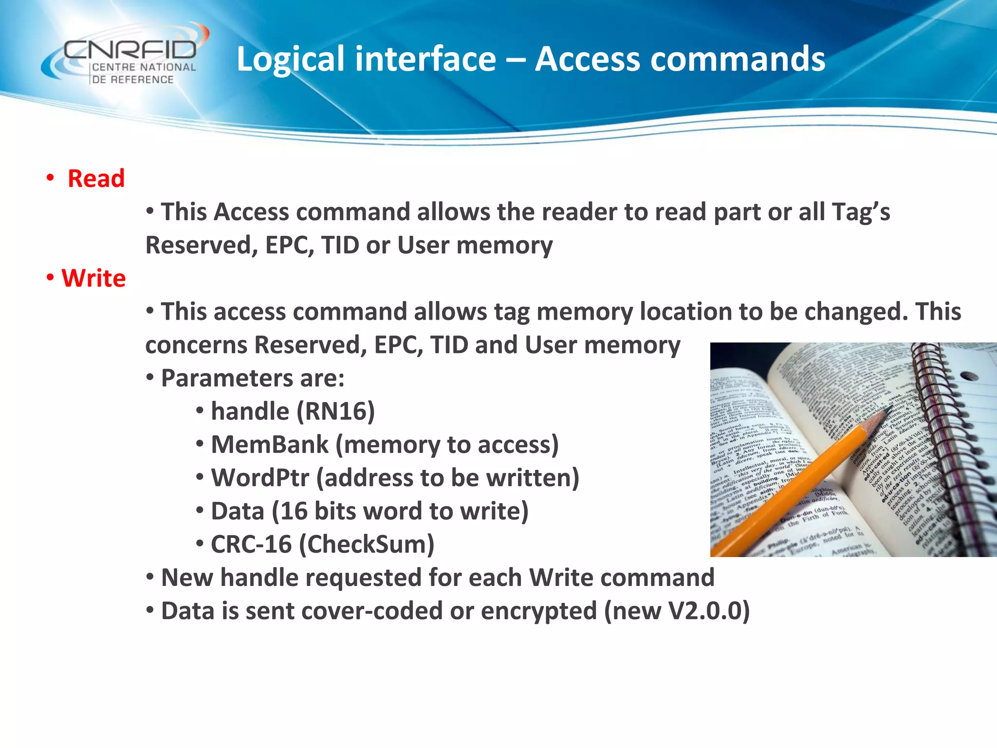Logical interface – Access commands
• Read
• This Access command allows the reader to read part or all Tag’s
Reserved, EPC, TID or User memory
• Write
• This access command allows tag memory location to be changed. This
concerns Reserved, EPC, TID and User memory
• Parameters are:
• handle (RN16)
• MemBank (memory to access)
• WordPtr (address to be written)
• Data (16 bits word to write)
• CRC-16 (CheckSum)
• New handle requested for each Write command
• Data is sent cover-coded or encrypted (new V2.0.0)
 