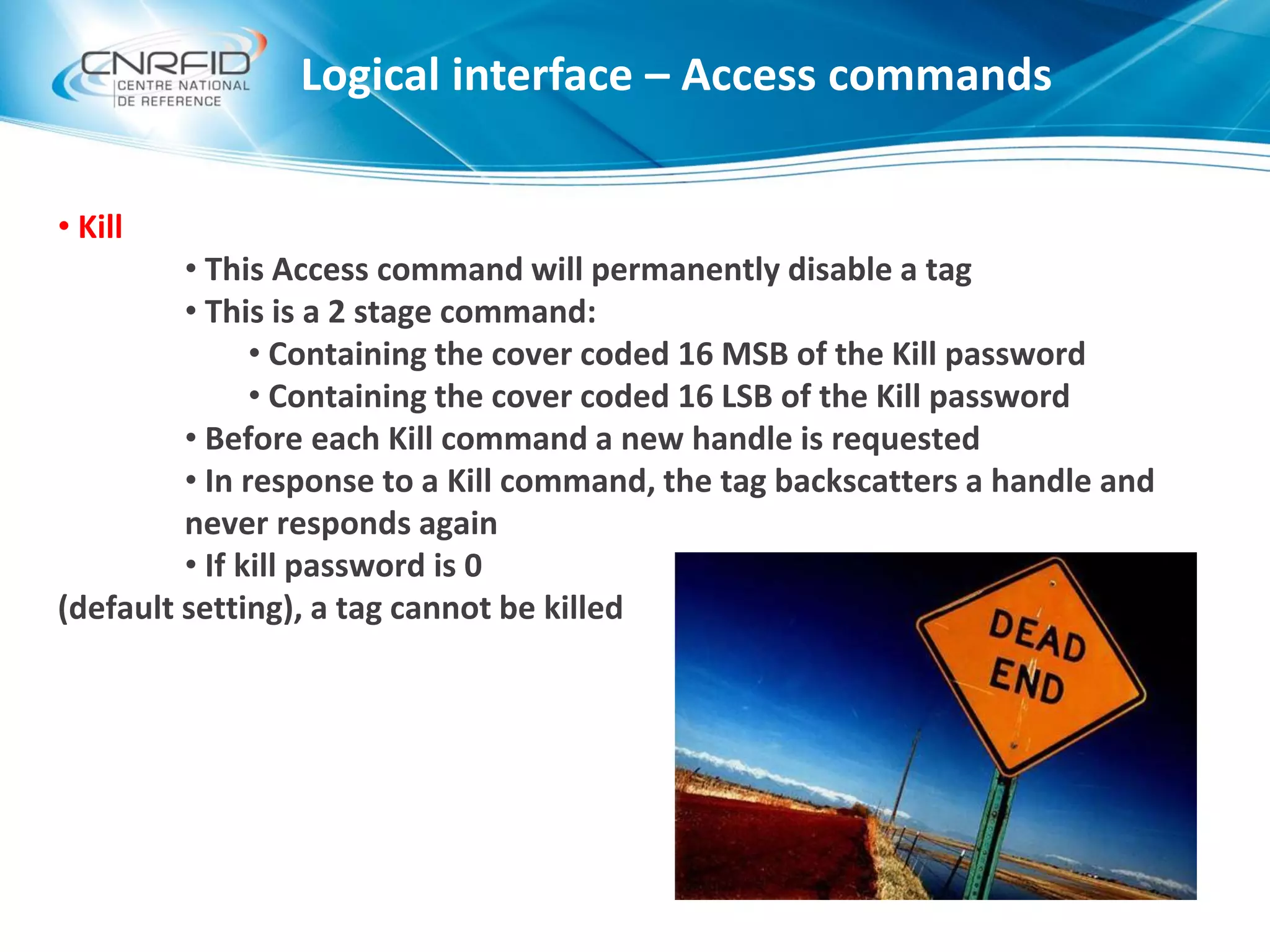 Logical interface – Access commands
• Kill
• This Access command will permanently disable a tag
• This is a 2 stage command:
• Containing the cover coded 16 MSB of the Kill password
• Containing the cover coded 16 LSB of the Kill password
• Before each Kill command a new handle is requested
• In response to a Kill command, the tag backscatters a handle and
never responds again
• If kill password is 0
(default setting), a tag cannot be killed
 