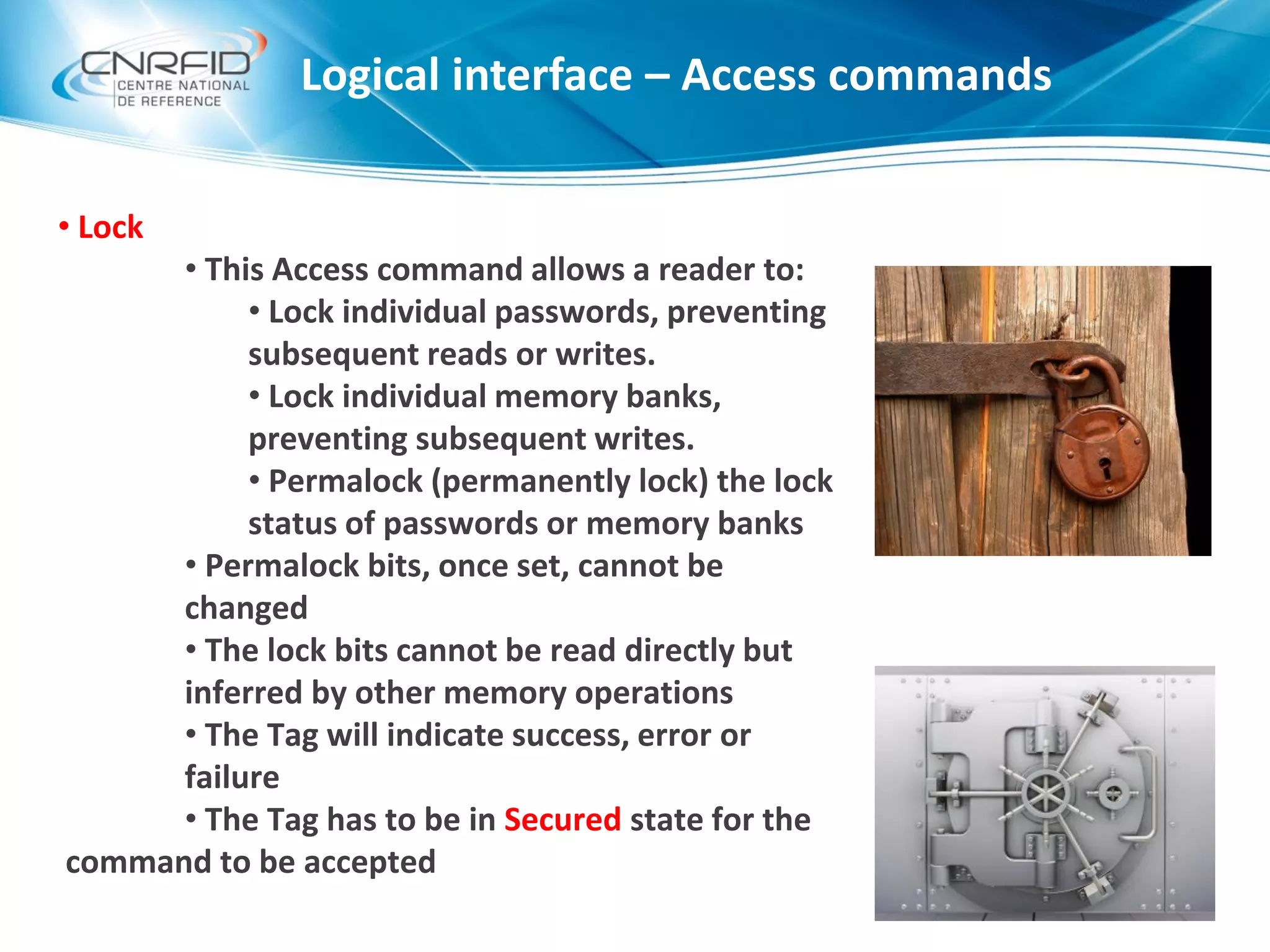 Logical interface – Access commands
• Lock
• This Access command allows a reader to:
• Lock individual passwords, preventing
subsequent reads or writes.
• Lock individual memory banks,
preventing subsequent writes.
• Permalock (permanently lock) the lock
status of passwords or memory banks
• Permalock bits, once set, cannot be
changed
• The lock bits cannot be read directly but
inferred by other memory operations
• The Tag will indicate success, error or
failure
• The Tag has to be in Secured state for the
command to be accepted
 