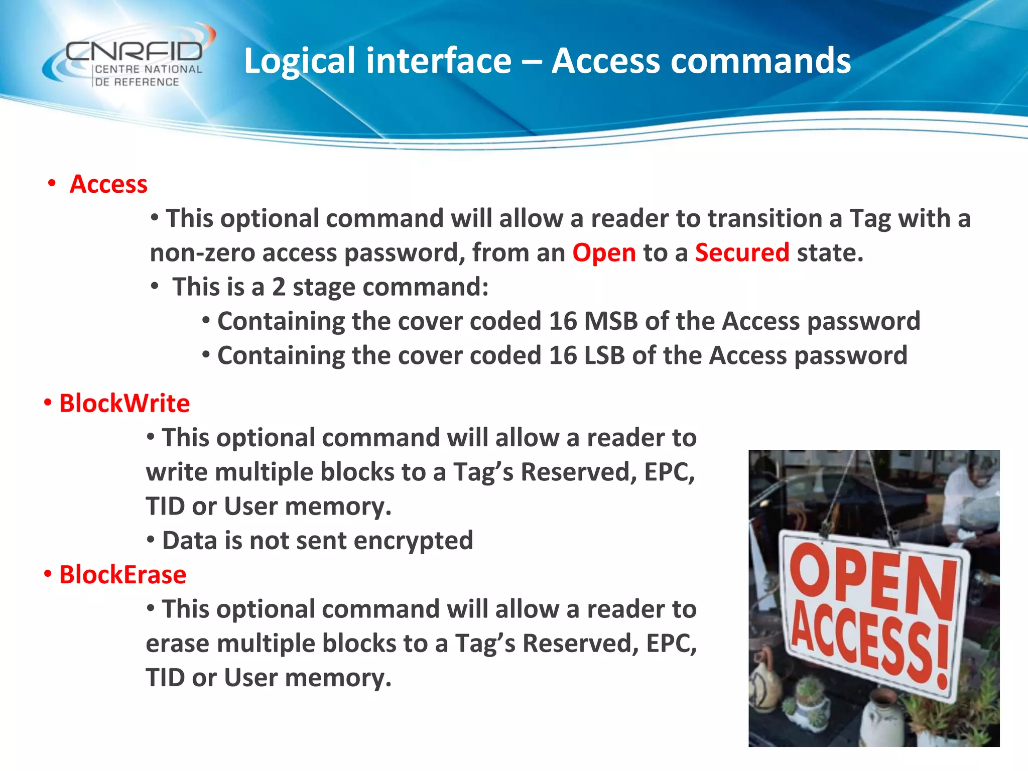 Logical interface – Access commands
• Access
• This optional command will allow a reader to transition a Tag with a
non-zero access password, from an Open to a Secured state.
• This is a 2 stage command:
• Containing the cover coded 16 MSB of the Access password
• Containing the cover coded 16 LSB of the Access password
• BlockWrite
• This optional command will allow a reader to
write multiple blocks to a Tag’s Reserved, EPC,
TID or User memory.
• Data is not sent encrypted
• BlockErase
• This optional command will allow a reader to
erase multiple blocks to a Tag’s Reserved, EPC,
TID or User memory.
 